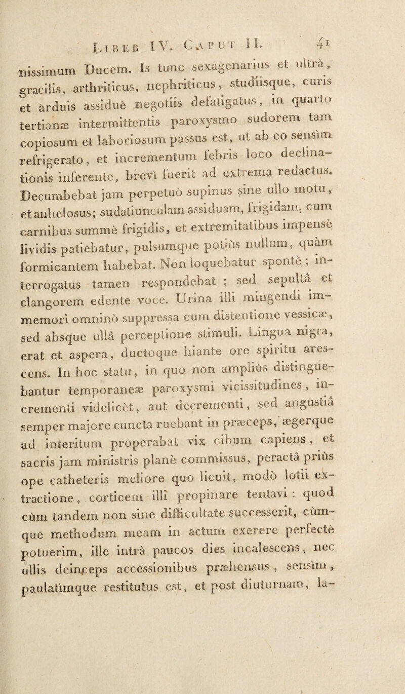 hissimum Ducem. Is tunc sexagenarius et uitra, gracilis, arthriticus, nephriticus, studnsque, curis et arduis assidue negotiis delatigatus, in quaito tertiana; intermittentis paroxysmo sudorem tam copiosum et laboriosum passus est, ut ab eo sensim refrigerato, et incrementum febris loco decima¬ tionis inferente, brevi fuerit ad extrema redactus. Decumbebat jam perpetuo supinus sine uilo motu, et anhelosus; sudatiunculam assiduam, lrigidam, cum carnibus summe frigidis, et extremitatibus impense lividis patiebatur, pulsumque potjus nullum, quam formicantem habebat. Non loquebatur sponte , in terrogatus tamen respondebat ; sed sepuLa et clangorem edente voce. Urina illi mingendi im- memori omnino suppressa cum distentione vessicae, sed absque ulla perceptione stimuli. Lingua nigra, erat et aspera, ductoque hiante ore spiritu ares¬ cens. In hoc statu, in quo non amplius distingue¬ bantur temporaneae paroxysmi vicissitudines , in¬ crementi videlicet, aut decrementi, sed angustia semper majore cuncta ruebant in praeceps, segerque ad interitum properabat vix cibum capiens , et sacris jam ministris plane commissus, peracta prius ope catheteris meliore quo licuit, modo lotii ex¬ tractione , corticem illi propinare tentavi : quod cum tandem non sine difficultate successerit, cum¬ que methodum meam in actum exerere perfecte potuerim, ille intra paucos dies incalescens, nec ullis deinceps accessionibus pradiensus , sensim, paulatimque restitutus est, et post diuturnam, ia-