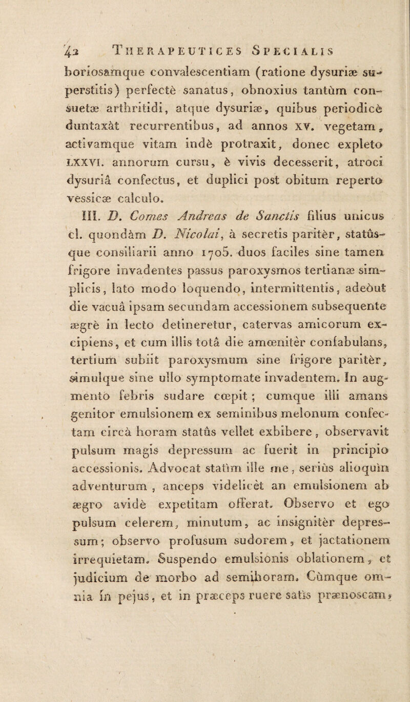 Tiierapeutices Specialis bori.osamque convalescentiam (ratione dysuriae su-* perstitis) perfecte sanatos, obnoxius tantum con¬ suetae arthritidi, atque dysuriae, quibus periodice duntax&t recurrentibus, ad annos xv. vegetam, activamque vitam iod& protraxit, donec expleto lxxyi. annorum cursu, & vivis decesserit, atroci dysuria confectus, et duplici post obitum reperto vessicse calculo. III. D. Comes Andreas de Sanctis filius unicus cl. quondam D. Nicolai, a secretis pariter, status¬ que consiliarii armo 1708. duos faciles sine tamen frigore invadentes passus paroxysmos tertianae sim¬ plicis, lato modo loquendo, intermittentis, adeout die vacua ipsam secundam accessionem subsequente aegre in lecto detineretur, catervas amicorum ex¬ cipiens, et cum illis tota die amoeniter coniabulans, tertium subiit paroxysmum sine frigore parit&r, s>imulque sine ullo symptomate invadentem. In aug¬ mento febris sudare coepit ; cumque illi amans genitor emuisionem ex seminibus melonum confec¬ tam circa horam status vellet exbibere, observavit pulsum magis depressum ac fuerit in principio accessionis. Advocat statim ille me, serius alio quin adventurum , anceps videlicet an emuisionem ab aegro avide expetitam offerat. Observo et ego pulsum celerem, minutum, ac insigniter depres¬ sum; observo profusum sudorem, et jactationem irrequietam. Suspendo emulsionis oblationem,, et judicium de' morbo ad semihoram. Cumque om¬ nia in pejus, et in praeceps ruere satis praenoscam *