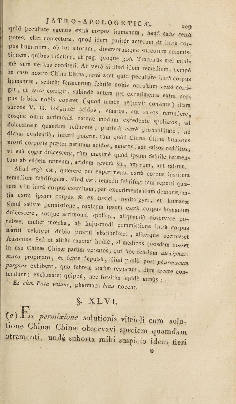 'qnid f’eculiare extra corpus humanum , haud satis Cen6 potest elici conjectura, quod idem pariter acturum sit intra cor pus humanum, ob tot aliorum, diversorumque succorum commis- tionem, quibus inficitur, ut pag. quoque 306. Tractatus mei mini. ?t sum ventus confiteri. At verd si illud idem remedium, nempS  C3SU n°Str° CMna ^ ^uid peculiare intra corput manum , sohrtr fermentum febrile nobis occultum ««fi corti. 8t’at,““ C°rr'Slt’ SUbhld4 aUtem Per experimenta extra cor- ZTT G COn-tet CqU°d ^ *** -^e) illam succos V. G. insigniter aedos, amaros, aut salsos retundere eosque omni acrimonia natur, modum excedente spoiiatos ad dulcedinem quandam reducere , plurima cert^ probabilitate' ’ „e d.cam ev,dentia, inferti poterit, tum qndd China China humores nostri corporis prteter naturam acidos, amaros, aut salsos redditos v. sua cogat dulcescere, thm maxim* qubd ipsum febrile fermen¬ tum ab eadem retusum, acidum revera sit, amarum, aut salsum ‘ f, ?“ ’ qu!erere per experimenta extra corpus instituta remedium febrifugum, aliud esr, remedii febrifugi jam repeni ete vim lntrfi corpus exercitam , per experimenta illam demo,nstran- t,a xtr ipsum corpus. Si ex toxici , hydrargyri, et human* imu ..iv» permistione, toxicum ipsum extrk corpus humanum dulcescere, susque acrimonia spoliari, aliquandi, observare po uusser mulier mcecha, ab hujusmodi commistione intra coipus manti zelotypi dub,o procul abstinuisset , aliterque cecinisset Ausonius Sed et alitSr caneret hodia, si medicos quosdam nosset USU ChlI1£e Chlna5 pariIm versatos- qui hoc febrium alexiphar. tnaco propinato, et febre depulsi, aliud pauli) post pharmacum purgans exhibent, quo febrem statlm revocant, ditm arcere con- renuunt. exclamaret quippfe, nec forsitan lepida miniis ; £t cum Fata volunt, pharmaca bina nocent. §. XLV1. 1 («) Ex permixione solutionis vitrioli cum solu¬ tione Cinnae Chinae observavi speciem quamdam atramenti, und* suborta mihi suspicio idem fieri ©