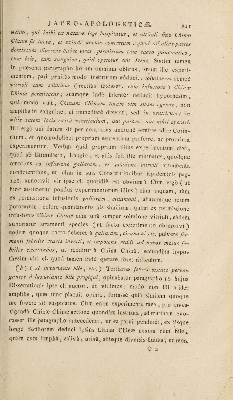 nad® , qui inibi ex natura: lege hospitatur, et ahhall fixo Chinae € /unce fit Lucta, et exinde novum concretum , quod ad alias partes demissum diversas habet vires , permistum Cum succo pancreatico , cum bile, cum sanguine , quid operetur scit Deus. Statim tamen in praesenti paragrapho horum omnium oblitos, suum ille experi¬ mentum, pari penit us modo institutum adducit, solutionem nemp& vitrioli cum solutione ( rectiiis dixisset, cum infusione ) Chinae permiscens; suamque inde fidenter deducit hypothesim , qua modo \ ult, Chinatn Cinnam totam vim suam egerere non amplius in sanguine, ut immediati dixerat, sed in ventriculo: in aliis autem locis extra ventriculum , aut parhm aut nihil operari. Illi ergo uni datum sit per contrarias undiqub >emitas adire Corin- thum , et quomodolibet propriam sententiam proferre, ac proprium experimentum. Verum quid proprium illius experimentum dixi quod ab Ettmul eto, Langio , et aliis fuit ille mutuatus, quodque omnibus ex infusione gallarum , et solutione vitrioli atframenta conficientibus, ut ollm in suis Constitutionibus Epidemicis pagv 121. annotavit vir ipse cl. quotidie est obvium? Ciim e^-gb ( ut hinc aestimetur pondus experimentorum illius ) cum inquam, t&m ex permistione infusionis gallarum . anamoni, aharumque rerum perosarum, colore quandatenbs his similium , quam ex permistione infusionis Chinae Chinae cum uni semper solutione vitrioli, ehdem suboriatur atramenti species (ut facto experimento observavi) eodem quoque pacto deberet h gallarum , cicamoni etc. pulvere fer¬ menti febrilis erasis inverti, et impotens reddi ad novos motus fe¬ briles excitandos, ut redditur h China Chinfi , secundhm hypo- thesim viri cl- quod tamen inde sperare foret ridiculum, O) C luxuriante bile, etc. ^ Tertianas febres exstate perva•» garttes a luxuriante hile progigni, opinabatur paragrapho 16. hujus Dissertationis ipse cl. auctor, ut vidimus: modb non illi aridet amplius , quae tunc placuit opinio, fortasse quili similem quoque me fovere sit suspicatus. Ciim enim experimenta mea , pro inves¬ tiganda Chinae Chinse actione quondam instituta , ad trutinam revo- casset ille paragrapho antecedenti, ut ea parvi penderet, ex iisque longb faciliorem deduci ipsius Chinte Chiirae nexum cum bile,., quam cum hu)ph&, saliva ? urina3 aliisque diversis fluidis, ut reotj,