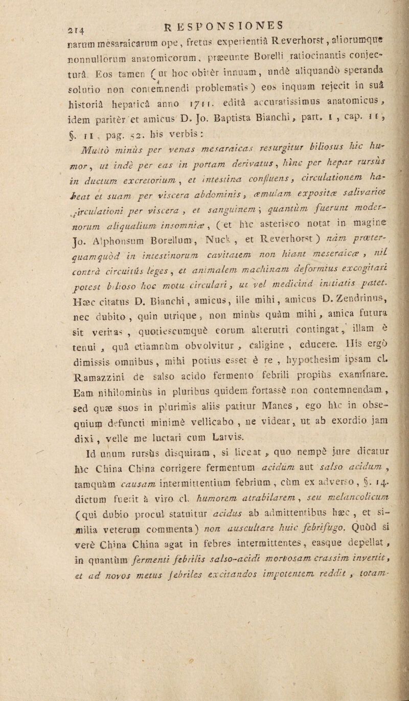 / 2r4 responsiones narum mesaraicarum ope, fretas experientia Reverhorst, aliorumque nonnullorum anatomicorum, praeeunte Botelli ratiocinantis conjec- tura Eos tamen ( ut hoc obiter innuam, und& aliquando speranda solutio non contemnendi problematis) eos inquam rejecit in suS. historia hepatici anno ]gti. edita accuratissimus anatomicus. Idem parit&i* et amicus D. Jo. Baptista Branchi, part, i , cap. i f ? n . pag. .52. liis verbis: Multd minus per venas mesaraicas resurgitur biliosus hic hu¬ mor, ut inde per eas in ponam derivatus, hinc per hepar rursus in ductum excretorium, et intestina confluens, circulationem ha¬ beat et suam per viscera abdominis , cernulam exposiice salivarie& :irculationi per viscera , et sanguinem ; quantum fuerunt moder¬ norum ali qualium insomnias , (et hic asterisco notat in magine ]o. Alphonsum Borellum, Nuci, et Reverhorst) nam proster quam quod in intestinorum cavitatem non hiant meseraicce , tiil contra circuitus leges, et animalem machinam deformius excogitari potest Inhoso hoc motu circulari, ut vel medicind initiatis patet. Hsec citatus D. Bianchi, amicus, ille mihi, amicus D. Zendrinu», nec dubito , quin utrique , non miniis quam mihi, amica futura sit veritas , quotiescumque eorum: alterutri contingat, illam h tenui , qua etiamniim obvolvitur , caligine , educere. His ergo dimissis omnibus, mihi potius esset d re , hypothesim ipsam cl. Ramazzini de salso acido fermento febrili propius examinare. Eam nihilominus in pluribus quidem fortassS non contemnendam., sed quae suos in plurimis aliis patitur Manes , ego hic in obse¬ quium defuncti minime vellicabo , ne videar, ut ab exordio jam dixi , velle me luctari cum Larvis. Id unum rursus disquiram, si liceat,, quo nemp§ jure dicatur hic China China corrigere fermentum acidum aut salso acidum , tamquhm causam intermittentium febrium , cum ex adverso , §. 14. dictum fuerit h viro cl. humorem atrabilai&m , seu melancohcum (qui dubio procul statuitur acidus ab admittentibus ham , et si- milia veterum commenta) non auscultare huic febrifugo. Quod si vere China China agat in febres intermittentes, easque depellat, in quantiim fermenti febrilis salso-a eidi morbosam cras sim invertit, ad novos metus febriles excitandos impetentem reddit , totam- /