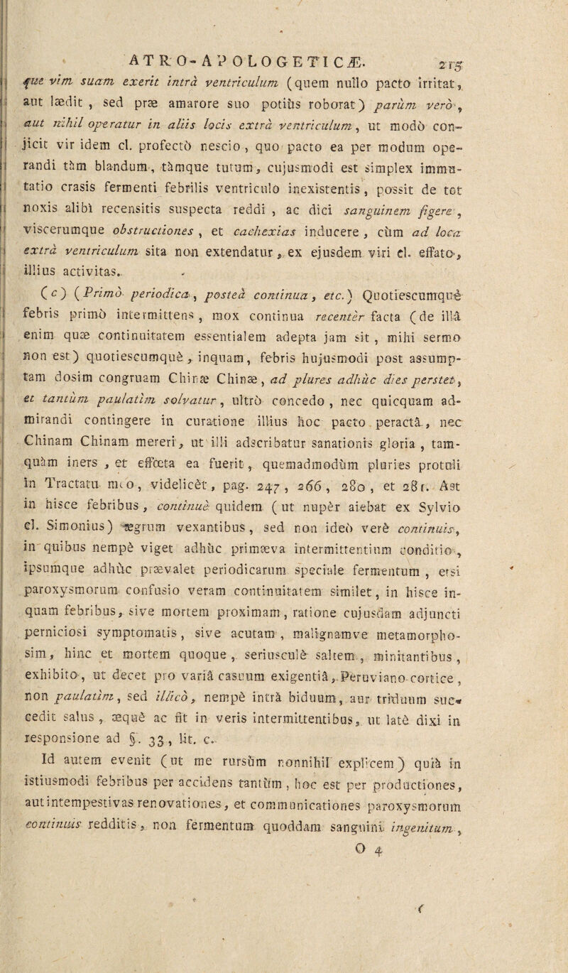 I fue vim suam ex erit intra ventriculum (quem nullo pacto irritat, aut laedit , sed prae amarore suo potitis roborat) parum vero■„ i aut nihil operatur in aliis locis extra ventriculum, ut modo con— f Jicit vir idem cl. profect'6 nescio , quo pacto ea per modum ope» 1 randi tlim blandum, thmque tutum> cujusnxodi est simplex immn- ! tatio erasis fermenti febrilis ventriculo inexrstentis , possit de tot i noxis alibi recensitis suspecta reddi , ac dici sanguinem figere ? viscerumque obstructiones , et cachexias inducere , cum ad loca extra ventriculum sita no.n extendatur, ex ejusdem viri cl. effato», illius activitas. ] (O (Primo- periodica, postea continua, etc.) Quotiescumque i febris primo intermittens, mox continua recenter facta (de illa enim quae continuitatem essentialem adepta jam sit , mihi sermo non est ) quotiescumque , inquam, febris hujusmodi post assump» tam dosim congruam Chinse Chin^, ad plures adhuc dies perstet , et tantum paulatim solvatur, ultro concedo , nec quicquam ad¬ mirandi contingere in curatione illius hoc pacto peracta., nec Chinam Chinam mereri, 01 illi adseribatur sanationis gloria, tam- quiim iners , et effecta ea fuerit, quemadmodum pluries protuli in Tractatu nuo, videlicet, pag. 247, 266, 280, et 28 r. A st in hisce febribus , continue- quidem ( ut nuper aiebat ex Sylvio cl. Simonius) segrum vexantibus, sed non idei> vere continuis-, in quibus nempe viget adhuc primaeva intermittentium conditio , ipsumque adhuc praevalet periodicarum speciale fermentum , etsi paroxysmorum confusio veram continuitatem similet , in hisce in- quam febribus, sive mortem proximam, ratione cujusdam adjuncti perniciosi symptomatis, sive acutam, malignamve metamoroho- sim, hinc et mortem quoque, seriuseule saltem, minitantibus, exhibito, ut decet pro varia casuum exigentia, Peruviano cortice . non paulatim, sed illieb, nempe intrA biduum-, aur triduum suo cedit salus, oequ£ ac fit in veris intermittentibus, ut lat& dixi in responsione ad §. 33, lit. c. Id autem evenit (ut me rursum nonnihil explicem) qui^ in istiusmodi feorious per accidens tantirrn , hoc est per productiones, aut intempestivas renovationes, et communicationes paroxysmorum continuis redditis, non fermentum quoddam sanguini ingenitum , O- 4 <