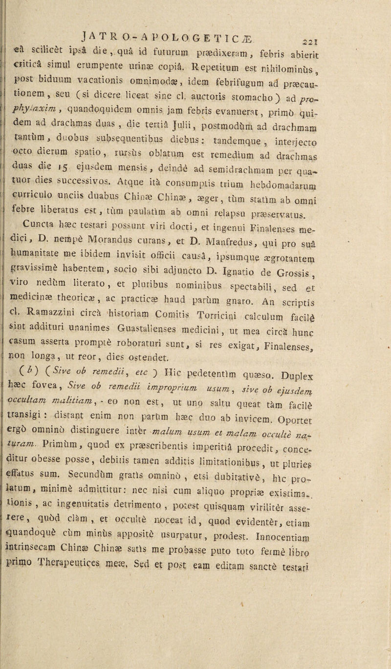 : c& scilicet ipsi die , qua id futurum praedixeram, febris abierit critica simul erumpente urinae copil Repetitum est nihilominus, post biduum vacationis omnimoda?, idem febrifugum ad praecau- i tl0nem» seu Csi dicere liceat sine cl. auctoris stomacho) ad pro- phylaxim, quandoquidem omnis jam febris evanuerat, primo qui¬ dem ad drachmas duas , die tertia Julii, postmodhm ad drachmam tantum, duoous suosequentibus diebus; tandemque, interjecto octo dierum spatio, rursus oblatum est remedium ad drachmas duas die 15 ejusdem mensis, deinde ad semidrachmam per qua- tuor^dies successivos. Atque itk consumptis trium hebdomadarum curriculo uncus duabus Chinae Chinae, aeger, tum statim ab omni j febre liberatus est, tum paulatim ab omni relapsu prseservatus. . Cuncta haec testari possunt viri docti, et ingenui Finalenses me- ! dici' D- nem^ Morandus curans, et D. Manfredus, qui pro sua humanitate me ibidem invisit officii caus^, ipsumque aegrotantem j gravissimi habentem , socio sibi adjuncto D. Ignatio de Grossis , viro nedhm literato, et pluribus nominibus spectabili, sed et medicinae theorica?, ac practicae haud parum gnaro. An scriptis cl. Ramazzini circii historiam Comitis Torricini calculum facili sint addituri unanimes Guastalienses medicini, ut mea circii hunc casum asserta prompte roboraturi sunt, si res exigat, Finalenses, non longa, ut reor, dies ostendet. (h) (Sive oh remedii, etc j Hic pedetentlm quaeso. Duplex haec fovea, Sive ob remedii improprium usum, sive ob ejusdem occultam malitiam, - eo non est, ut uno saltu queat tkm facile transigi ; distant enim non parum haec duo ab invicem. Oportet ergd omnino distinguere intfer malum usum et mulam occulte na¬ turam. Primum, quod ex praescribentis imperitia procedit, conce- ; ditur obesse posse, debitis tamen additis limitationibus, ut plurief effatus sum. Secundum gratis omnind , etsi dubitativi, hic pro¬ latum, minimi admittitur; nec nisi cum aliquo propriae existima, tionis , ac ingenuitatis detrimento , potest quisquam virilitir asse-' I 5 quod cl&m , et occulte noceat id, quod evidenter, etiam quandoqui cum minus appositi usurpatur, prodest. Innocentiam intrinsecam China? Chinae satis me probasse puto toto feime libro primo Therapeutices meae, Sed et post eam editam sancti testari