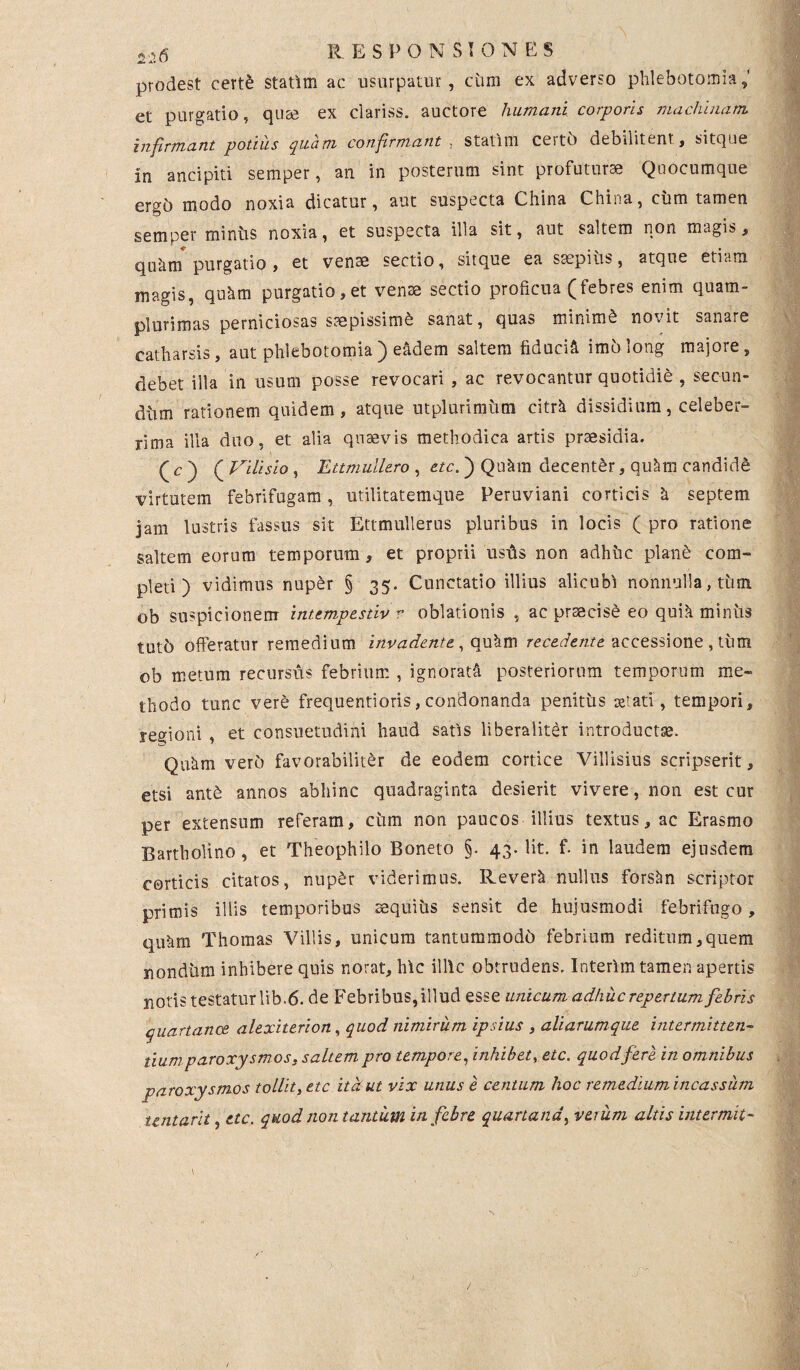 prodest certe statlm ac usurpatur, cum ex adverso phlebotomia,' et purgatio, qute ex clariss. auctore humani corporis machinam infirmant potius quam confirmant , statlm certi) debilitent, sitque in ancipiti semper, an in posterum sint profuturae Quocumque ergb modo noxia dicatur, aut suspecta China China, cum tamen semper mintis noxia, et suspecta illa sit, aut saltem non magis, qiittm purgatio, et venae sectio, sitque ea saepitis, atque etiam magis, quhm purgatio,et venae sectio proficua (febres enim quam- plurimas perniciosas saepissimi sanat, quas minimi novit sanare catharsis, aut phlebotomia) e^dem saltem fiducia imblong majore, debet illa in usum posse revocari , ac revocantur quotidie , secun¬ dum rationem quidem , atque utplurimitm citrU dissidium, celeber¬ rima illa duo, et alia qntevis methodica artis pnesidia. (c) ( Vilisio , Ettmulle.ro , etc. ) Qu^uii decenter, qu^m candide virtutem febrifugam, utilitatemque Peruviani corticis & septem jam lustris fassus sit Ettmullerus pluribus in locis ( pro ratione saltem eorum temporum, et proprii ustis non adhuc plane com¬ pleti ) vidimus nuper § 35. Cunctatio illius alicubi nonnulla, tum ob suspicionem intempestiv v oblationis , ac prsecisd eo quik minus tutb offeratur remedium invadente , qu&m recedente accessione , tum ob metum recurstis febrium , ignorati posteriorum temporum me¬ thodo tunc vere frequentioris, condonanda penitus serati, tempori, regioni , et consuetudini haud satis liberaliter introducta. Qu^m verb favorabiliter de eodem cortice Villisius scripserit, etsi ant£ annos abhinc quadraginta desierit vivere, non est cur per extensum referam, ciim non paucos illius textus, ac Erasmo Bartholino, et Theophilo Boneto §. 43. Iit. f. in laudem ejusdem corticis citatos, nup£r viderimus. Rever& nullus forsan scriptor primis illis temporibus sequius sensit de hujusmodi febrifugo, qufim Thomas Villis, unicum tantummodo febrium reditum,quem nondum inhibere quis norat, hic illic obtrudens. Interlm tamen apertis notis testatur lib.6. de F ebri bus, illud esse unicum adhuc repertum febris quartance alexiterion, quod nimirum ipsius , aliarumque intermitten¬ tium paroxysmos, saltem pro tempore, inhibet, etc. quod fere in omnibus paroxysmos tollit, etc ita ut vix unus e centum hoc remediumincassum untarit, etc. quod non tantum in febre quartana, verum altis intermit-