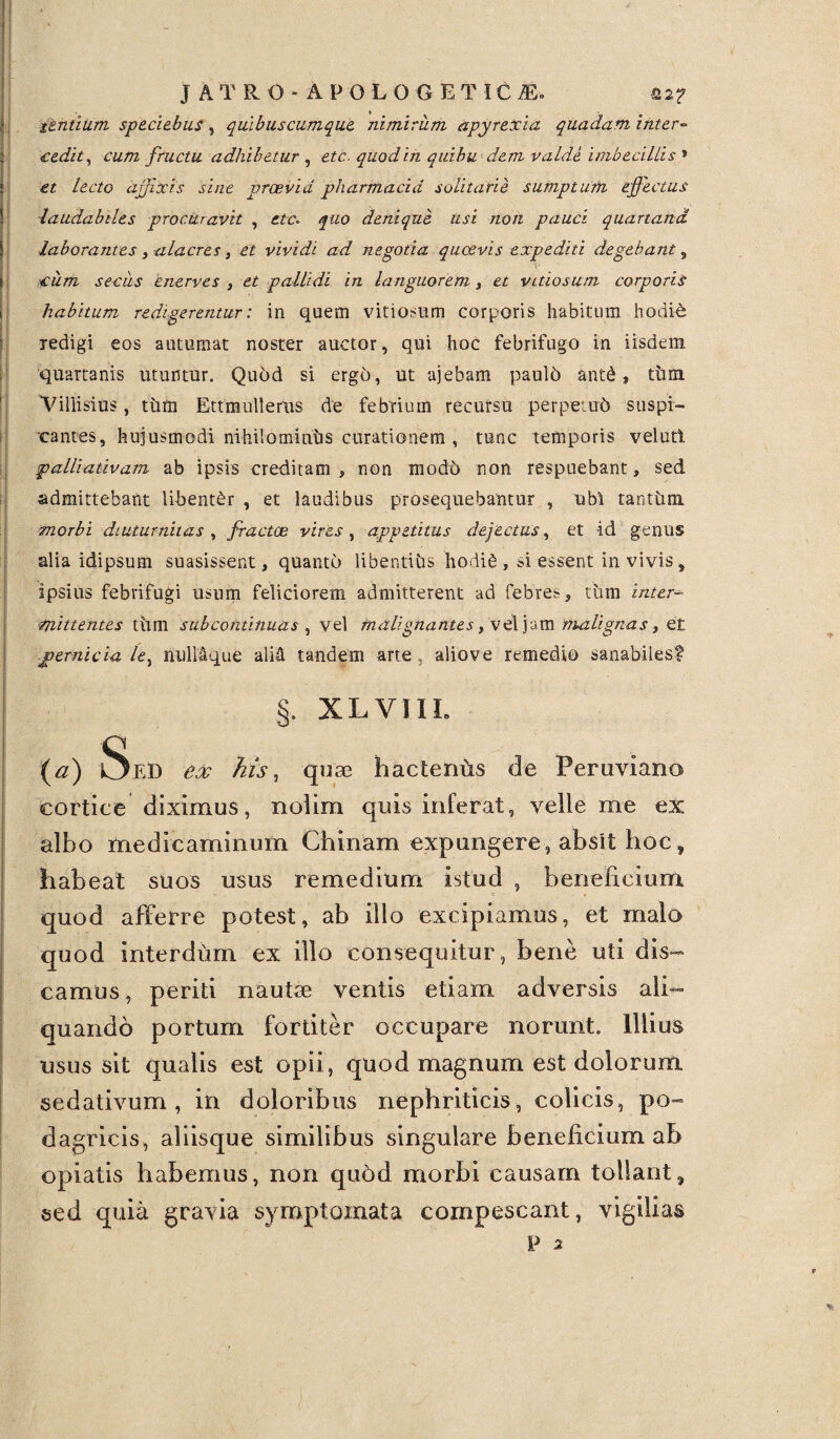 J A T R O - A P O L O G E T IC 2E-. Q2f itntilim speciebas, quibus cumque, nimirum apyrexia quadam inter¬ cedit, cum, fructu adhibetur , etc. quod in quibu dem valde imbecillis » et lecto affixis sine praevia pharmacia solitarie sumptum effectus laudabiles procuravit , etc- quo denique usi non pauci quartana, laborantes, -alacres, et vividi ad negotia quaevis expediti degebant 3 cum secus enerves , et pallidi in languorem, et vitiosum corporis habitum redigerentur: in quem vitiorum corporis habitum hodie redigi eos autumat noster auctor, qui hoc febrifugo in iisdem quartanis utuntur. Quod si ergo, ut ajebam pauld ant£, tiim. Villisius, tum Ettmullems de febrium recursu perpetud suspi¬ cantes, hujusmodi nihilomintis curationem , tunc temporis velutl palliativam ab ipsis creditam, non mod6 non respuebant, sed admittebant libenter, et laudibus prosequebantur , ubi tantum morbi diuturnitas , fractae vires, appetitus dejectus, et id genus alia idipsum suasissent, quanto libentius hodi6, si essent in vivis, ipsius febrifugi usum feliciorem admitterent ad febres, tum inter- mittentes tiun sub continuas , vel malignantes, vel jam malignas, et pernicia le, nullaque alid tandem arte, aliove remedio sanabiles? §. XLVIII. (a) Sed ex his, quae hactenus de Peruviano cortice diximus, nolim quis inferat, velle me ex albo medicaminum Chinam expungere, absit hoc, habeat suos usus remedium istud , beneficium quod afferre potest, ab illo excipiamus, et malo quod interdum ex illo consequitur, bene uti dis¬ camus, periti nautae ventis etiam adversis ali¬ quando portum fortiter occupare norunt. Illius usus sit qualis est opii, quod magnum est dolorum sedativum, in doloribus nephriticis, colicis, po- dagricis, aliisque similibus singulare beneficium ab opiatis habemus, non qu6d morbi causam tollant, sed quia gravia symptoxxiata compescant, vigilias