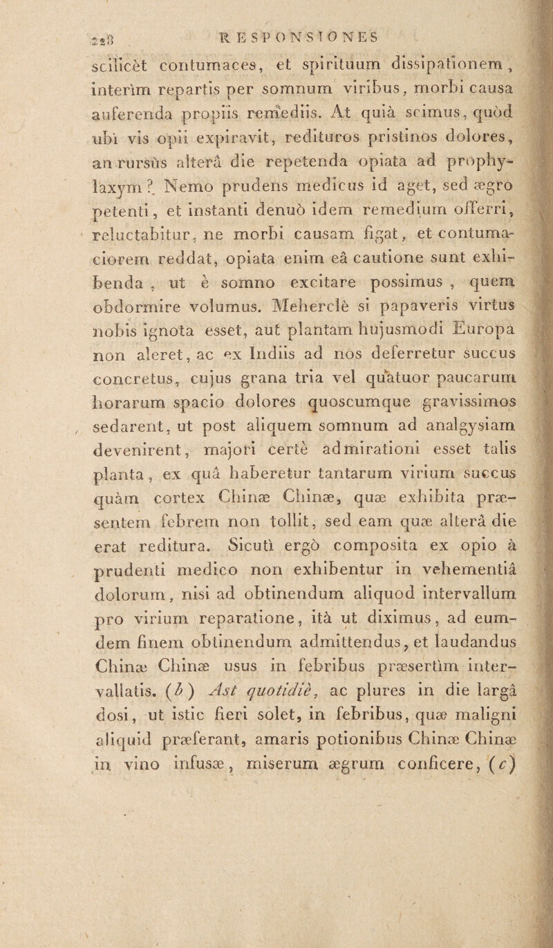 scilicet contumaces, et spirituum dissipationem, interim rep artis per somnum viribus, morbi causa auferenda propiis remediis. At quia scimus, quod ubi vis opii expiravit, redituros pristinos dolores, an rursus altera die repetenda opiata ad prophy- laxym? Nemo prudens medicus id aget, sed aegro petenti, et instanti denuo idem remedium offerri, reluctabitur, ne morbi causam figat, et contuma¬ ciorem reddat, opiata enim ea cautione sunt exhi¬ benda , ut e somno excitare possimus , quem obdormire volumus. Mehercle si papaveris virtus nobis ignota esset, aut plantam hujusmodi Europa non aleret, ac ex ludiis ad nos deferretur succus concretus, cujus grana tria vel quatuor paucarum horarum spacio dolores quoscumque gravissimos sedarent, ut post aliquem somnum ad analgysiam devenirent, majori certe admirationi esset talis planta, ex qua haberetur tantarum virium succus quam cortex Chinae Chinae, quae exhibita prae¬ sentem febrem non tollit, sed eam quae altera die erat reditura. Sicuti ergo composita ex opio a prudenti medico non exhibentur in vehementia dolorum, nisi ad obtinendum aliquod intervallum pro virium reparatione, ita ut diximus, ad eum- dem finem obtinendum admittendus ? et laudandus Chinae Chinae usus in febribus praesertim inter¬ vallatis. (A) Ast quotidie, ac plures in die larga dosi, ut istic heri solet, in febribus, quae maligni aliquid praeferant, amaris potionibus Chinae Chinae in vino infusae, miserum aegrum conficere, (c)