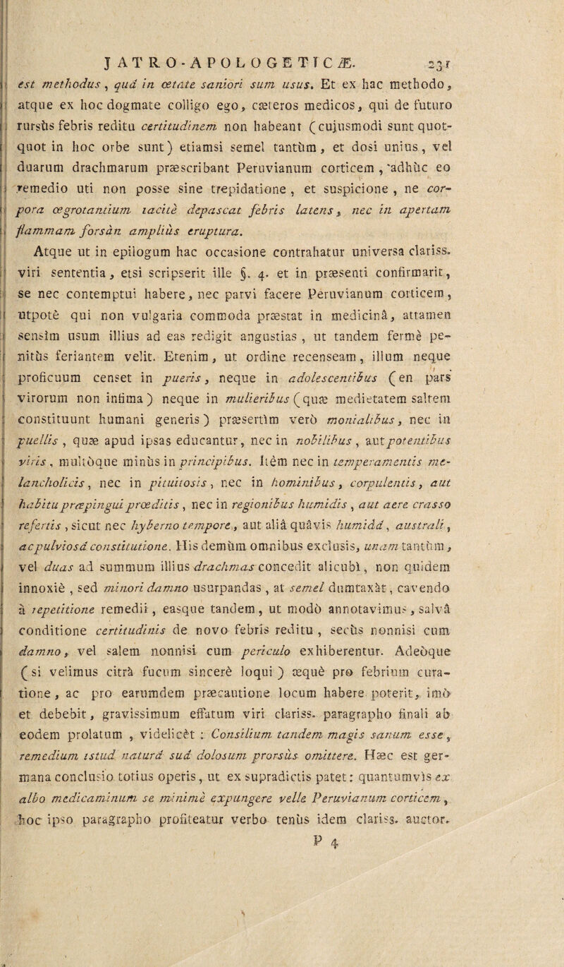 J ATRO -APOLOGETICA. 23 r si est methodus, qua in cetate saniori sum usus. Et ex hac methodo, |i atque ex hoc dogmate colligo ego, cteteros medicos, qui defututo i. rurstis febris reditu certitudinem non habeant (cujusmodi sunt quot- f quot in hoc orbe sunt) etiamsi semel tantum, et dosi unius, vel | duarum drachmarum praescribant Peruvianum corticem , 'adhuc eo j i remedio uti non posse sine trepidatione, et suspicione, ne cor¬ ti' pora osgrotantium tacite depascat febris latens, nec in apertam j flammam forsan amplius eruptura. Atque ut in epiiogum hac occasione contrahatur universa clariss. viri sententia, etsi scripserit ille §. 4. et in praesenti confirmant, se nec contemptui habere, nec parvi facere Peruvianum corticem, i utpote qui non vulgaria commoda praestat in medicina, attamen 1 sensim usum illius ad eas redigit angustias , ut tandem ferme pe- 1 nitris feriantem velit. Etenim, ut ordine recenseam, illum neque : proficuum censet in pueris, neque in adolescentibus (en pars virorum non infima) neque in mulieribus (qute medietatem saltem constituunt humani generis) prsesertlm vero moniahbus, nec in | puellis , quae apud ipsas educantur, nec in nobilibus , auX. potentibus - viris , muHoque miniis in principibus. Item nec in temperamentis mc- I lancholicis, nec in pituitosis, nec in hominibus, corpulentis, aut 1 habitu praepingui praeditis , nec in regionibus humidis , aut aere crasso refertis , sicut nec hyberno tempore, aut alia quavis humidd, australi, acpulviosa constitutione. His demum omnibus exclusis, unam tantum, vel duas ad summum illius drachmas:-concedit alicubi, non quidem innoxie , sed minori damno usurpandas , at semel dumtaxat, cavendo a repetitione remedii, easque tandem, ut mode) annotavimus, salvi 3 conditione certitudinis de novo febris reditu , sectis nonnisi cum damno, vel salem nonnisi cum periculo exhiberentur. Adedque (si velimus citrk fucum sincere loqui) aeque pro febrium cura¬ tione, ac pro earumdem praecautione locum habere poterit, imt> et debebit, gravissimum effatum viri clariss. paragrapho finali ab eodem prolatum , videlicet : Consilium tandem magis sanum esse r remedium istud natura sud dolosum prorsus omittere. Haec est ger¬ mana conclusio totius operis, ut ex supradictis patet: quantumvis ex albo medicaminum se minime expungere velle Peruvianum corticem, hoc ipso paragrapho profiteatur verbo teniis idem clariss. auctor.