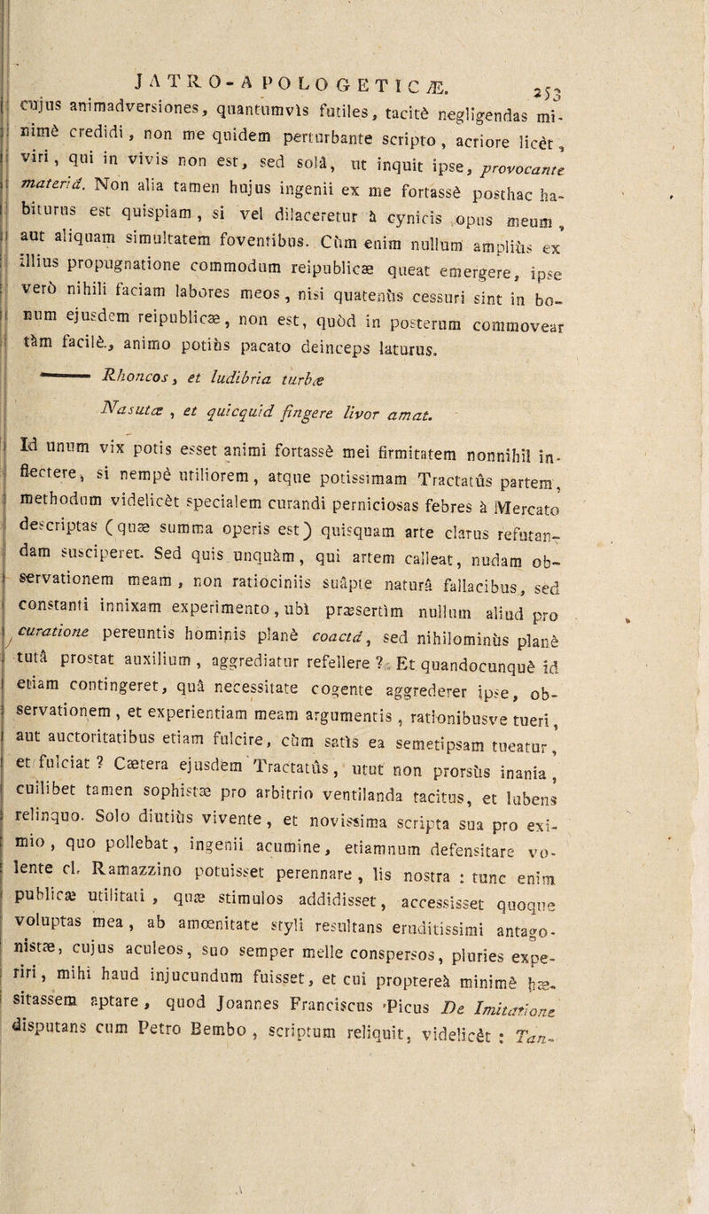 II : ~ J ATRO-A POLO GETICjE, cujus animadversiones, quantumvis futiles, tacite negligendas mt nim6 credidi, non me quidem perturbante scripto , acriore lic^t, viri, qui in vivis non est, sed soli, ut inquit ipse, provocante mater:d. Non alia tamen hujus ingenii ex me fortassd posthac ha¬ biturus est quispiam, si vel dilaceretur h cynicis opus meum, aut aliquam simultatem foventibus. Cum enim nullum ampliiis ex illius propugnatione commodum reipublicse queat emergere, ipse ver6 nihili faciam labores meos, nisi quatentis cessuri sint in bo¬ num ejusdem reipublicse, non est, qubd in posterum commovear t&m facite., animo potihs pacato deinceps laturus. Rhoncos, et ludibria turbie Nasutis , et qui equi d fingere livor amat. i Id unum vix potis esset animi fortassS mei firmitatem nonnihil in¬ flectere, si nemp£ utiliorem, atque potissimam Tractatus partem, methodum videlicet specialem curandi perniciosas febres b Mercato descriptas (quas summa operis est) quisquam arte clarus refutan¬ dam susciperet. Sed quis unqukm, qui artem calleat, nudam ob- s servationem meam, non ratiociniis suapte natura fallacibus, sed ! constanti Enixam experimento, ubi prresertim nullum aliud pro i curatione pereuntis hominis plaite coactd, sed nihilominus plaite . tuiA prostat auxilium, aggrediatur refellere? Et quandocunque id etiam contingeret, qua necessitate cogente aggrederer ipse, ob¬ servationem , et experientiam meam argumentis , rattonibusve tueri, aut auctoritatibus etiam fulcire, cum satis ea semetipsam tueatur, etifulciat? Caetera ejusdem Tractatus, utut non prorsus inania ’ cuilibet tamen sophistae pro arbitrio ventilanda tacitus, et lubens relinquo. Solo diutius vivente, et novissima scripta sua pro exi¬ mio, quo pollebat, ingenii acumine, etiamnum defensitare vo- f 5ente cl' Ramazzino potuisset perennare, lis nostra : tunc enim ' publica; utilitati, qua; stimulos addidisset, accessisset quoque voluptas mea, ab amoenitate styli resultans eruditissimi antago- nistae, cujus aculeos, suo semper meile conspersos, pluries expe¬ riri, mihi haud injucundum fuisset, et cui propterek mininte fr;s- sitassem aptare, quod Joannes Franciscus 'Picus De Imitatione disputans cum Petro Bembo , scriptum reliquit, videlicet : Tan-