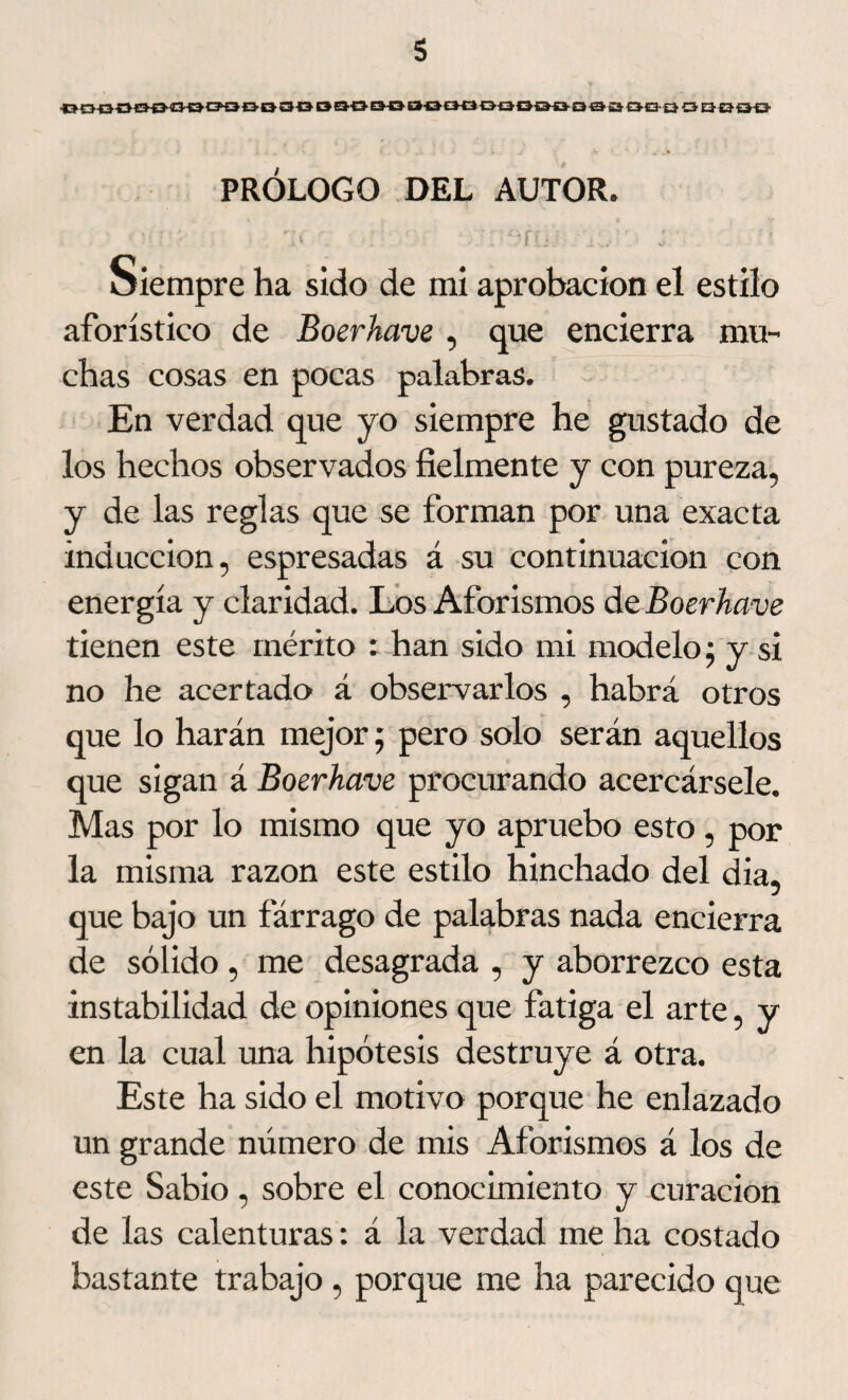 ■ODQOtHJOOtfOBOOOBOOEJOOOOOOQDQOQSaOQüOQBÜiJ PRÓLOGO DEL AUTOR. i *■ * l - . ‘ 7ÍUJ:• ' : w*. • . • ? Siempre ha sido de mi aprobación el estilo aforístico de Boerhave , que encierra mu¬ chas cosas en pocas palabras. En verdad que yo siempre he gustado de los hechos observados fielmente y con pureza, y de las reglas que se forman por una exacta inducción, espresadas á su continuación con energía y claridad. Los Aforismos de Boerhave tienen este mérito : han sido mi modelo; y si no he acertado á observarlos , habrá otros que lo harán mejor; pero solo serán aquellos que sigan á Boerhave procurando acercársele. Mas por lo mismo que yo apruebo esto, por la misma razón este estilo hinchado del dia. J que bajo un fárrago de palabras nada encierra de sólido, me desagrada , y aborrezco esta instabilidad de opiniones que fatiga el arte, y en la cual una hipótesis destruye á otra. Este ha sido el motivo porque he enlazado un grande número de mis Aforismos á los de este Sabio , sobre el conocimiento y curación de las calenturas: á la verdad me ha costado bastante trabajo, porque me ha parecido que