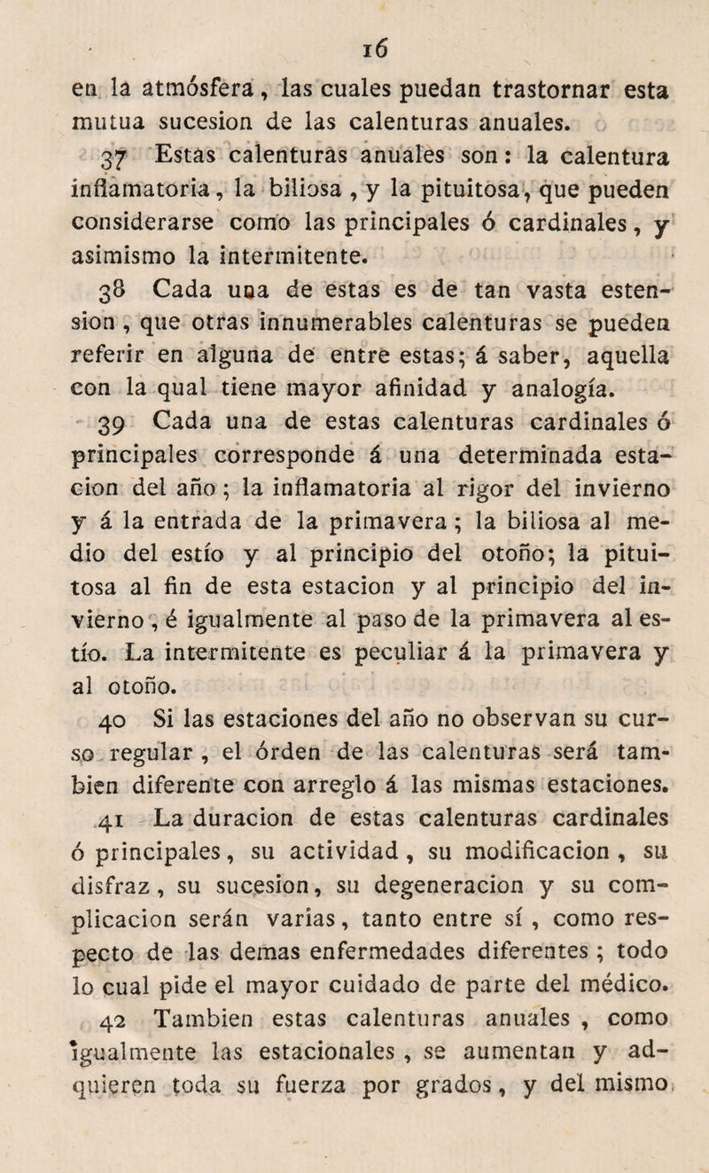 en la atmósfera, las cuales puedan trastornar esta mutua sucesión de las calenturas anuales. 37 Estas calenturas anuales son: la calentura inflamatoria, la biliosa , y la pituitosa, que pueden considerarse como las principales ó cardinales, y asimismo la intermitente. 38 Cada una de estas es de tan vasta esten- sion , que otras innumerables calenturas se pueden referir en alguna de entre estas; á saber, aquella con la qual tiene mayor afinidad y analogía. 39 Cada una de estas calenturas cardinales ó principales corresponde á una determinada esta¬ ción del año ; la inflamatoria ai rigor del invierno y á la entrada de la primavera; la biliosa al me¬ dio del estío y al principio del otoño; la pitui¬ tosa al fin de esta estación y al principio del in¬ vierno , é igualmente al paso de la primavera al es¬ tío. La intermitente es peculiar á la primavera y al otoño. 40 Si las estaciones del año no observan su cur¬ so regular , el orden de las calenturas será tam¬ bién diferente con arreglo á las mismas estaciones. 41 La duración de estas calenturas cardinales ó principales, su actividad, su modificación, su disfraz, su sucesión, su degeneración y su com¬ plicación serán varias, tanto entre sí , como res¬ pecto de las demas enfermedades diferentes ; todo lo cual pide el mayor cuidado de parte del médico. 42 También estas calenturas anuales , como igualmente las estacionales , se aumentan y ad¬ quieren toda su fuerza por grados, y del mismo