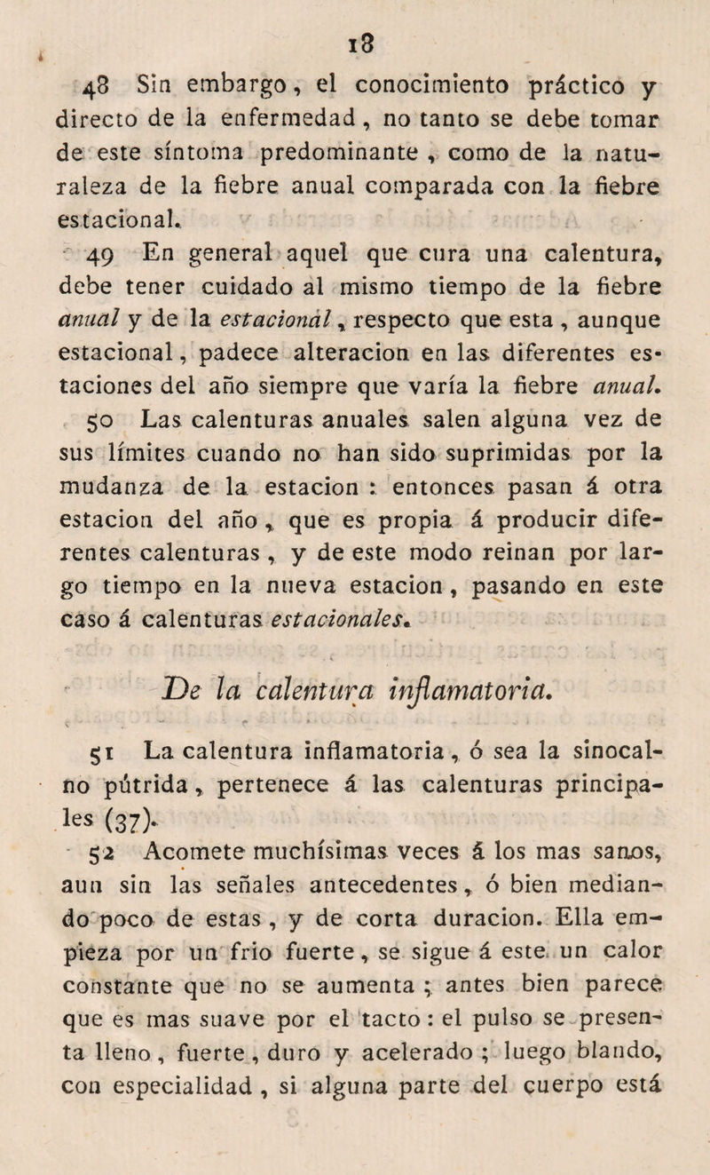 43 S in embargo, el conocimiento práctico y directo de la enfermedad , no tanto se debe tomar de este síntoma predominante , como de la natu¬ raleza de la fiebre anual comparada con la fiebre estacional.. 49 En general aquel que cura una calentura, debe tener cuidado al mismo tiempo de la fiebre anual y de la estacional, respecto que esta , aunque estacional, padece alteración en las diferentes es¬ taciones del año siempre que varía la fiebre anual. 50 Las calenturas anuales salen alguna vez de sus límites cuando no han sido suprimidas por la mudanza de la estación : entonces pasan á otra estación del año ,, que es propia á producir dife¬ rentes calenturas , y de este modo reinan por lar¬ go tiempo en la nueva estación, pasando en este caso á calenturas estacionales* r De la calentura inflamatoria. * * • i\ 1 • «. . . ^ 1 gi La calentura inflamatoria, ó sea la sinocal- no pútrida, pertenece á las calenturas principa- les (37> 52 Acomete muchísimas veces á los mas saruos, aun sin las señales antecedentes, ó bien median¬ do poco de estas, y de corta duración. Ella em¬ pieza por un frió fuerte, se sigue á este un calor constante que no se aumenta ; antes bien parece que es mas suave por el tacto: el pulso se presen¬ ta lleno, fuerte , duro y acelerado; luego blando, con especialidad , si alguna parte del cuerpo está