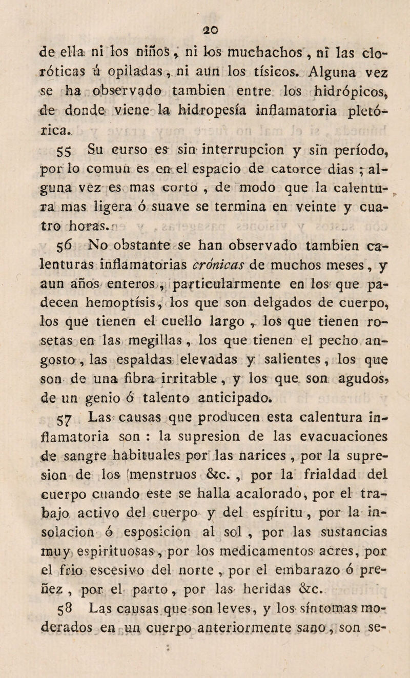 de ella, ni los niños * ni los muchachos , ni las cío- róticas ú opiladas r ni aun los tísicos. Alguna vez se ha observado también entre los hidrópicos, ele donde viene la hidropesía inflamatoria pletó- rica. 55 Su curso es sin interrupción y sin período, por lo común es en el espacio de catorce dias ; al¬ guna vez es mas corto , de modo que la calentu¬ ra mas ligera ó suave se termina en veinte y cua¬ tro horas, r 56 No obstante se han observado también ca¬ lenturas inflamatorias crónicas de muchos meses, y aun años enteros , particularmente en los que pa¬ decen hemoptisis , los que son delgados de cuerpo, los que tienen el cuello largo , los que tienen ro¬ setas en las megillas , los que tienen el pecho an¬ gosto , las espaldas elevadas y salientes, los que son de una fibra irritable, y los que son agudos? de un genio ó talento anticipado. 57 Las causas que producen esta calentura in¬ flamatoria son : la supresión de las evacuaciones de sangre habituales por las narices , por la supre¬ sión de los (menstruos &c. , por la frialdad del cuerpo cuando este se halla acalorado, por el tra¬ bajo activo del cuerpo y del espíritu , por la in¬ solación ó esposicion al sol , por las sustancias muy espirituosas, por los medicamentos acres, por el frió escesivo del norte ,, por el embarazo ó pre¬ ñez , por el parto, por las heridas &c. 58 Las causas que son leves , y los síntomas mo¬ derados en un cuerpo anteriormente sano , son se-