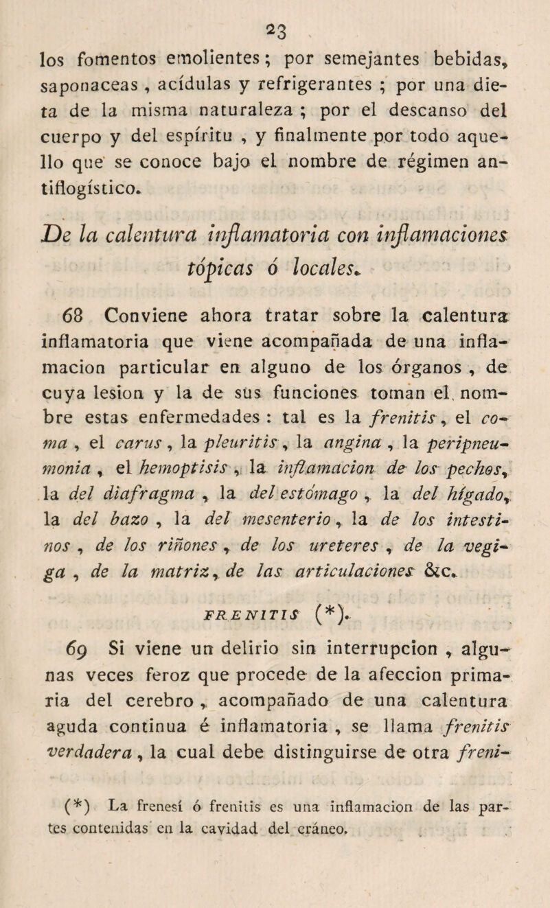 los fomentos emolientes; por semejantes bebidas, saponáceas , acídulas y refrigerantes ; por una die¬ ta de la misma naturaleza ; por el descanso del cuerpo y del espíritu , y finalmente por todo aque¬ llo que se conoce bajo el nombre de régimen an¬ tiflogístico. De la calentura inflamatoria con inflamaciones tópicas b locales* 68 Conviene ahora tratar sobre la calentura inflamatoria que viene acompañada de una infla¬ mación particular en alguno de los órganos , de cuya lesión y la de sus funciones toman el. nom¬ bre estas enfermedades : tal es la frenitis, el co~ ma , el carus , la pleuritis , la angina , la peripneu- monia , el hemoptisis , la inflamación de los pechos, la del dia fragma , la del estómago , la del hígador la del bazo , la del mesenterio, la de los intest i- nos , de los riñones r de los ureteres , de la vegi~ ga , de la matriz r de las articulaciones: &c. FRENITIS (*). 69 Si viene un delirio sin interrupción , algu¬ nas veces feroz que procede de la afección prima¬ ria del cerebro * acompañado de una calentura aguda continua é inflamatoria , se llama frenitis verdadera, la cual debe distinguirse de otra freni- (*) La frenesí ó frenitis es una inflamación de las par¬ tes contenidas en la cavidad del cráneo.