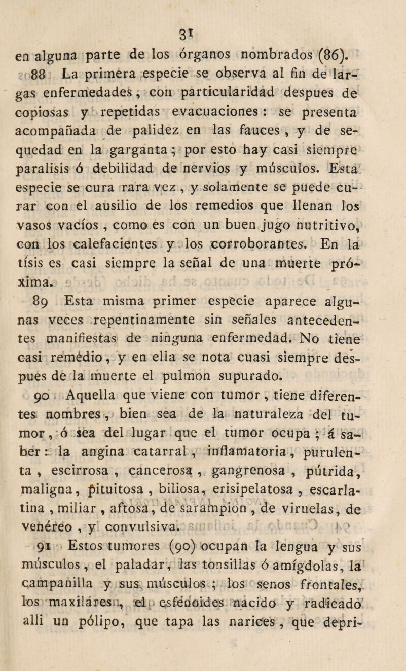 en alguna parte de los órganos nombrados (86). 88 La primera especie se observa al fin de lar¬ gas enfermedades, con particularidad despues de copiosas y repetidas evacuaciones : se presenta acompañada de palidez en las fauces , y de se¬ quedad en la garganta; por esto hay casi siempre parálisis ó debilidad de nervios y músculos. Esta especie se cura rara vez , y solamente se puede cu¬ rar con el ausilio de los remedios que llenan los vasos vacíos , como es con un buen jugo nutritivo, con los calefacientes y los corroborantes. En la tisis es casi siempre la señal de una muerte pró¬ xima. 89 Esta misma primer especie aparece algu¬ nas veces repentinamente sin señales anteceden¬ tes manifiestas de ninguna enfermedad. No tiene casi remédio, y en ella se nota cuasi siempre des¬ pues de la muerte el pulmón supurado. 90 Aquella que viene con tumor , tiene diferen¬ tes nombres , bien sea de la naturaleza del tu¬ mor, ó sea del lugar que el tumor ocupa; á sa¬ ber : la angina catarral , inflamatoria, purulen¬ ta , escirrosa , cancerosa , gangrenosa , pútrida, maligna, pituitosa, biliosa, erisipelatosa, escaria- -n , % { r~y í *f. í tina , miliar , aftosa, de sarampión , de viruelas, de venéreo , y convulsiva. ' J \ 1 91 Estos tumores (90) ocupan la lengua y sus músculos, el paladar, las tonsillas óamígdolas, la campanilla y sus músculos ; los senos frontales, los maxilares :, el esfénoides nacido y radicado alli un pólipo, que tapa las narices, que depri-