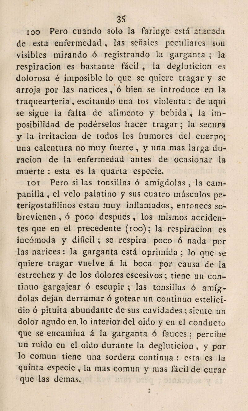 100 Pero enando solo la faringe está atacada de esta enfermedad , las señales peculiares son visibles mirando ó registrando la garganta ; la respiración es bastante fácil , la degluticion es dolorosa é imposible lo que se quiere tragar y se arroja por las narices , ó bien se introduce en la traquearteria, escitando una tos violenta : de aqui se sigue la falta de alimento y bebida , la im¬ posibilidad de podérselos hacer tragar ; la secura y la irritación de todos los humores del cuerpo; una calentura no muy fuerte , y una mas larga du¬ ración de la enfermedad antes de ocasionar la muerte : esta es la quarta especie. 101 Pero si las tonsillas ó amígdolas , la cam¬ panilla , el velo palatino y sus cuatro músculos pe- terigostafilinos están muy inflamados, entonces so¬ brevienen , ó poco despues , los mismos acciden¬ tes que en el precedente (ioo); la respiración es incómoda y difícil; se respira poco ó nada por las narices : la garganta está oprimida ; lo que se quiere tragar vuelve á la boca por causa de la estrechez y de los dolores escesivos; tiene un con¬ tinuo gargajear ó escupir ; las tonsillas ó amíg¬ dolas dejan derramar ó gotear un continuo estelici- dio ó pituita abundante de sus cavidades; siente un dolor agudo en.lo interior del oido y en el conducto que se encamina á la garganta ó fauces ; percibe un ruido en el oido durante la degluticion , y por lo común tiene una sordera continua : esta es la quinta especie , la mas común y mas fácil de curar que las demas.