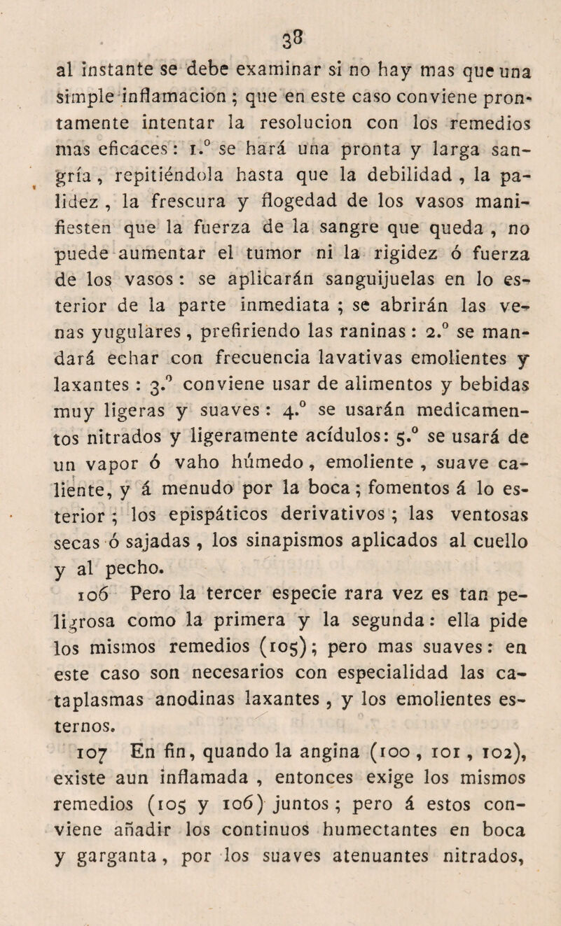 33 al instante se debe examinar si no hay mas que una simple inflamación ; que en este caso conviene pron¬ tamente intentar la resolución con los remedios mas eficaces: i.° se hará una pronta y larga san¬ gría , repitiéndola hasta que la debilidad , la pa¬ lidez , la frescura y flogedad de los vasos mani¬ fiesten que la fuerza de la sangre que queda , no puede aumentar el tumor ni la rigidez ó fuerza de los vasos : se aplicarán sanguijuelas en lo es- terior de la parte inmediata ; se abrirán las ve-* ñas yugulares, prefiriendo las raninas : 2.0 se man¬ dará echar con frecuencia lavativas emolientes y laxantes : 3.0 conviene usar de alimentos y bebidas muy ligeras y suaves : 4.0 se usarán medicamen¬ tos nitrados y ligeramente acídulos: 5.° se usará de un vapor ó vaho húmedo, emoliente , suave ca¬ liente, y á menudo por la boca; fomentos á lo es- terior ; los epispáticos derivativos ; las ventosas secas ó sajadas , los sinapismos aplicados al cuello y al pecho. 106 Pero la tercer especie rara vez es tan pe¬ ligrosa como la primera y la segunda: ella pide los mismos remedios (105); pero mas suaves: en este caso son necesarios con especialidad las ca¬ taplasmas anodinas laxantes , y los emolientes es¬ temos. 107 En fin, quando la angina (roo , 101, 102), existe aun inflamada , entonces exige los mismos remedios (105 y 106) juntos; pero á estos con¬ viene añadir los continuos humectantes en boca y garganta, por los suaves atenuantes nitrados.