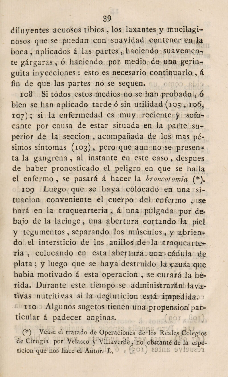 düuyentes acuosos tibios , los laxantes y mucilagi- nosos que se puedan con suavidad contener en la boca, aplicados á las partes, haciendo suavemen- te gárgaras , ó haciendo por medio de una gerin- guita inyecciones: esto es necesario continuarlo , á fin de que las partes no se sequen. 108 Si todos estos medios no se han probado , ó bien se han aplicado tarde 6 sin utilidad (105,106, 107); si la enfermedad es muy reciente y sofo¬ cante por causa de estar situada en la parte su¬ perior de la sección , acompañada de los mas pé¬ simos síntomas (103), pero que aun no se presen¬ ta la gangrena , al instante en este caso , despues de haber pronosticado el peligro en que se halla el enfermo , se pasará á hacer la broncotomia (*). 109 Luego que se haya colocado en una si¬ tuación conveniente el cuerpo del enfermo se hará en la traquearteria , á una pulgada por de¬ bajo de la laringe, una abertura cortando la piel y tegumentos , separando los músculos , y abrien¬ do el intersticio de los anillos de la traquearte- ria , colocando en esta abertura ..unan cánula de * plata; y luego que se haya destruido la causa que habia motivado á esta operación , se curará ia he¬ rida. Durante este tiempo se administrarán! lava¬ tivas nutritivas si la degluticion está impedida. no Algunos sugetos tienen una propensión par¬ ticular á padecer anginas. Vy.i (*) Vcase el tratado de Operaciones de los Reales Colegios de Cirugía por Velasco y' Villaverdé, no obstante de la espd- sicion que nos hace el Autor. L. j. ^'j ' • ! ¿