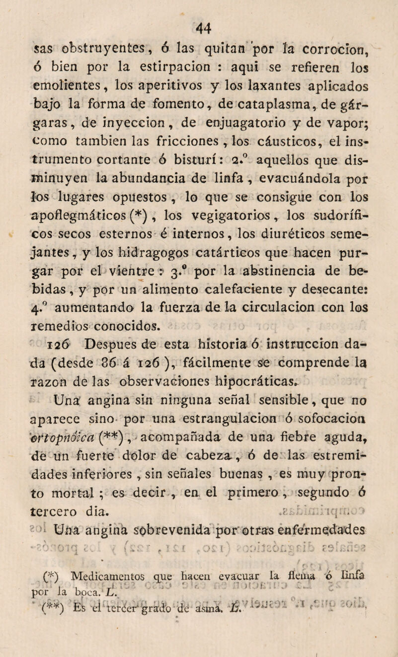 / sas obstruyentes , ó las quitan por ía corrocion, ó bien por la estirpacion : aquí se refieren los emolientes, los aperitivos y los laxantes aplicados bajo la forma de fomento, de cataplasma, de gár¬ garas, de inyección, de enjuagatorio y de vapor; como también las fricciones , los cáusticos, el ins¬ trumento cortante ó bisturí: 2.0 aquellos que dis¬ minuyen la abundancia de linfa , evacuándola por los lugares opuestos , lo que se consigue con los apoflegmáticos (*) , los vegigatorios, los sudorífi¬ cos secos estemos é internos, los diuréticos seme¬ jantes, y los hidragogos catárticos que hacen pur¬ gar por el vientre : 3.0 por la abstinencia de be¬ bidas , y por un alimento calefaciente y desecante: 4.0 aumentando la fuerza de la circulación con los remedios conocidos. 126 Despues de esta historiad instrucción da¬ da (desde 36 á 126), fácilmente se compréndela razón de las observaciones hipocráticas* Una angina sin ninguna señal sensible, que no aparece sino por una estrangulación ó sofocación ortopnoica (**), acompañada de una fiebre aguda, de un fuerte dolor de cabeza, ó de las estremi- dades inferiores , sin señales buenas , es muy pron¬ to mortal; es decir , ea el primero, segundo ó tercero dia. iq.n. 'Z'j Una angina sobrevenida por otras enfermedades i » iv r i ív • 1 c r :> í i ' 1:1 o f . f •< f- 5 • . r ■ • * i C* V* -1 Á i h-í' * i (*) Medicamentos que hacen evacuar la flema ó Bofa por la boca. L. (**) Es el tercer'grado de asma. ~ ‘ ■ 1