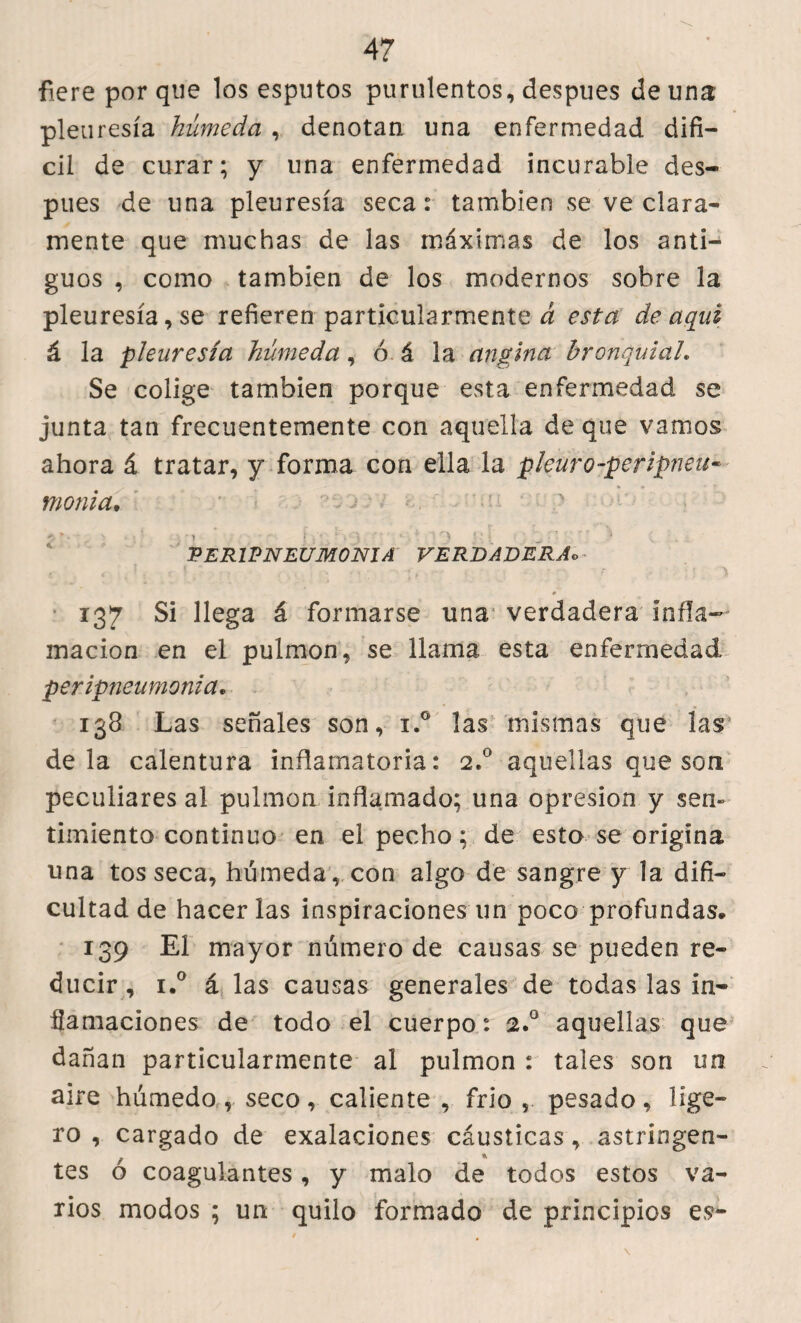 fie re por que los esputos purulentos, despues de una pleuresía húmeda , denotan una enfermedad difí¬ cil de curar; y una enfermedad incurable des¬ pues de una pleuresía seca: también se ve clara¬ mente que muchas de las máximas de los anti¬ guos , como también de los modernos sobre la pleuresía, se refieren particularmente^ esta de aquí á la pleuresía húmeda, ó á la angina bronquial. Se colige también porque esta enfermedad se junta tan frecuentemente con aquella de que vamos ahora á tratar, y forma con ella la pleuro-peripneu- monia• 2». • . •» •• j\- ‘i 3 • • ■. • * i •') ?.• f f v n ^ . PERINEUMONIA VERDADERAo 137 Si llega á formarse una verdadera infla¬ mación en el pulmón, se llama esta enfermedad peripneumonia, 138 Las señales son, i.° las mismas que las déla calentura inflamatoria: 2.0 aquellas que son peculiares al pulmón inflamado; una opresión y sen¬ timiento continuo en el pecho; de esto se origina una tos seca, húmeda , con algo de sangre y la difi¬ cultad de hacerlas inspiraciones un poco profundas» 139 El mayor número de causas se pueden re¬ ducir, i.° á las causas generales de todas las in¬ flamaciones de todo el cuerpo: 2.0 aquellas que dañan particularmente al pulmón : tales son un aire húmedo, seco, caliente , frió , pesado, lige¬ ro , cargado de exalaciones cáusticas, astringen¬ tes ó coagulantes, y malo de todos estos va¬ rios modos ; un quilo formado de principios es-