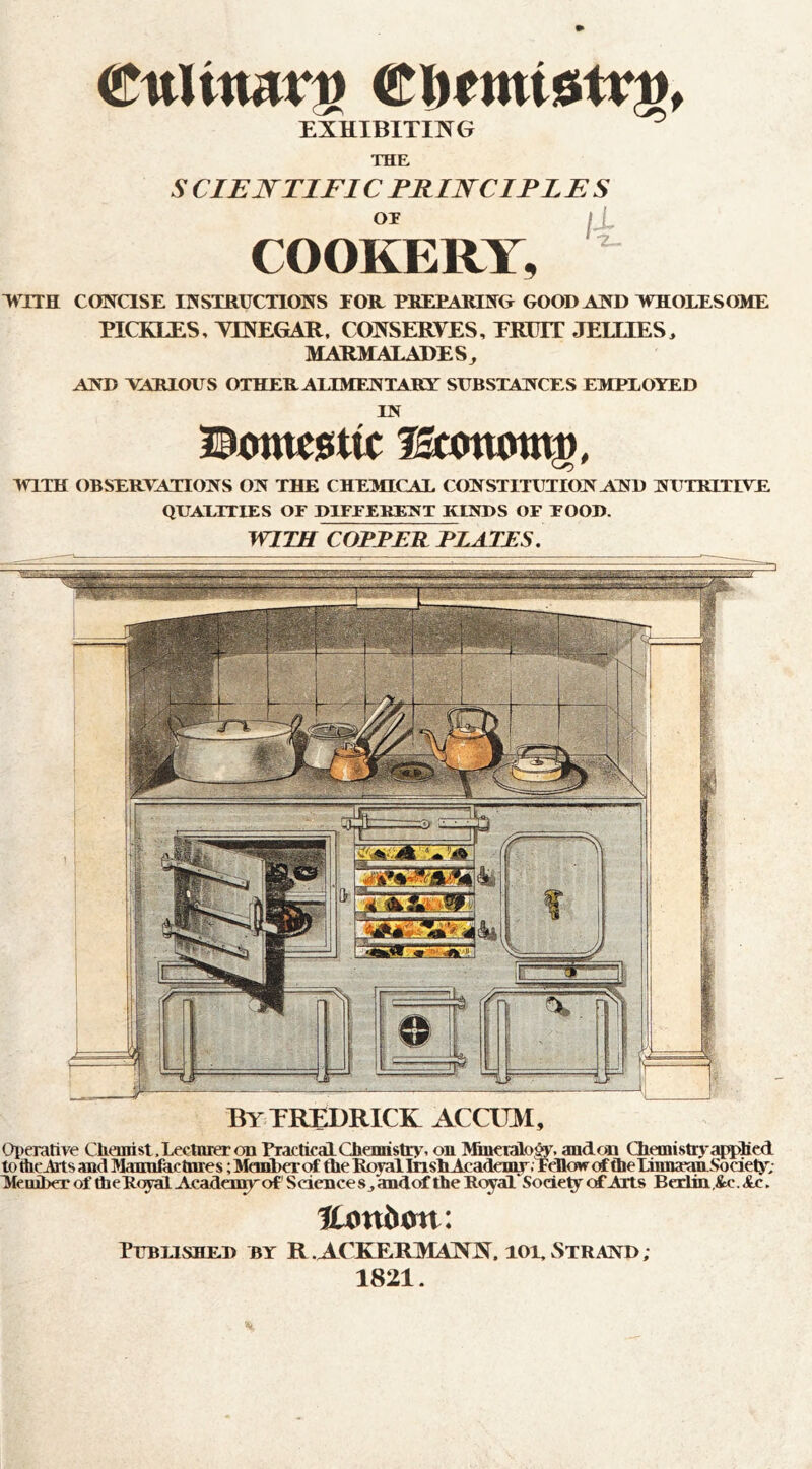 €nUmv^ EXHIBIXmG ^ THE 5- CIEJS^TIFIC PKIWCIPLES or I i COOKERY, 'WTTH CONCISE INSTRUCTIONS TOIL PBEEARING GOOD AND WHOLES 03fE PICKLES, YmEGAR. CONSERVES, EKDIT JEIHES, MARMALADES^ AND VARIOUS OTHER AEIMENTARY SUBSTANCES EMPLOYED IN MTTH OBSERYATIONS ON THE CHEMICAL CONSTITUTION AND NUTEITIVE QUALITIES OF DIFFERENT KINDS OF FOOD. WITH COTEER ELATES. By TREDRICK ACCOM, Operative Chaiiist.Lectnrer on PracticalCheinistiy, on Minctaio^, andcai ChemistryaH>lied to flicJats and Mannfactnres; Member of the KojallnshAcadenyr. FcHoirof theLumaeanSociety: MeoiberoftheRcyaiAcadeinyof'ScienceSjandof the Royal Society of Arts Bedin.&c.Ac. ICottJMttt: Published by R.ACKERMANN. toe-Strand; 1821.