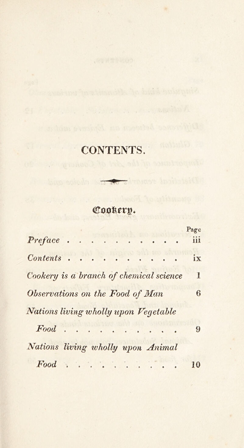 CONTENTS. Page Preface iii Contents ix Cookery is a branch of chemical science 1 Observations on the Food of Man 6 Nations living tvholly upon Vegetable Food 9 Nations living wholly upon Animal Food . . . , 10