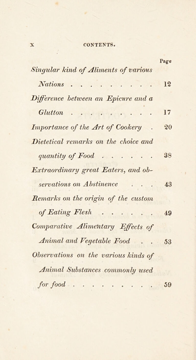 Page Singular kind of Aliments of various Nations 12 Diff'erence between an Epicure and a I Glutton 17 Importance of the Art of Cookery . 20 Dietetteal remarks on the choice and quantity of Food 38 FjXtraordinary great Eaters, and ob- servations on Abstinence ... 43 Remarks on the origm of the custom of Eating Flesh 49 Comparative Alimentary Effects of Animal and Vegetable Food . . 53 Observations on the various kinds of Animal Substances commonly used for food 59