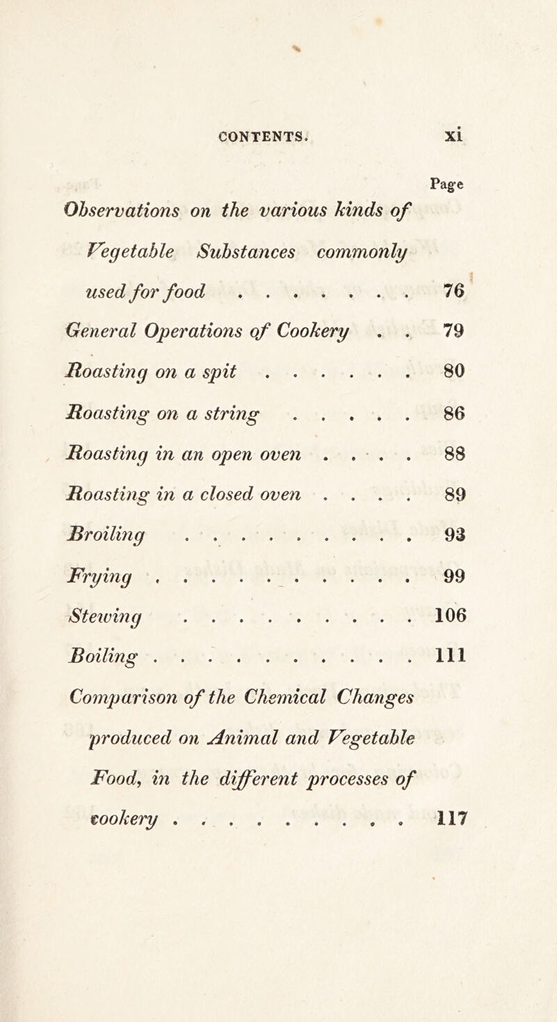 Pag-e Observations on the various kinds of Vegetable Substances commonly used for food 76 General Operations of Cookery . . 79 Roasting on a spit 80 Roasting on a string 86 Roasting in an open oven . . • . . 88 Roasting in a closed oven .... 89 Broiling 93 Frying 99 Stewing 106 Boiling Ill Comparison of the Chemical Changes produced on Animal and Vegetable Food, in the different processes of cookery 117