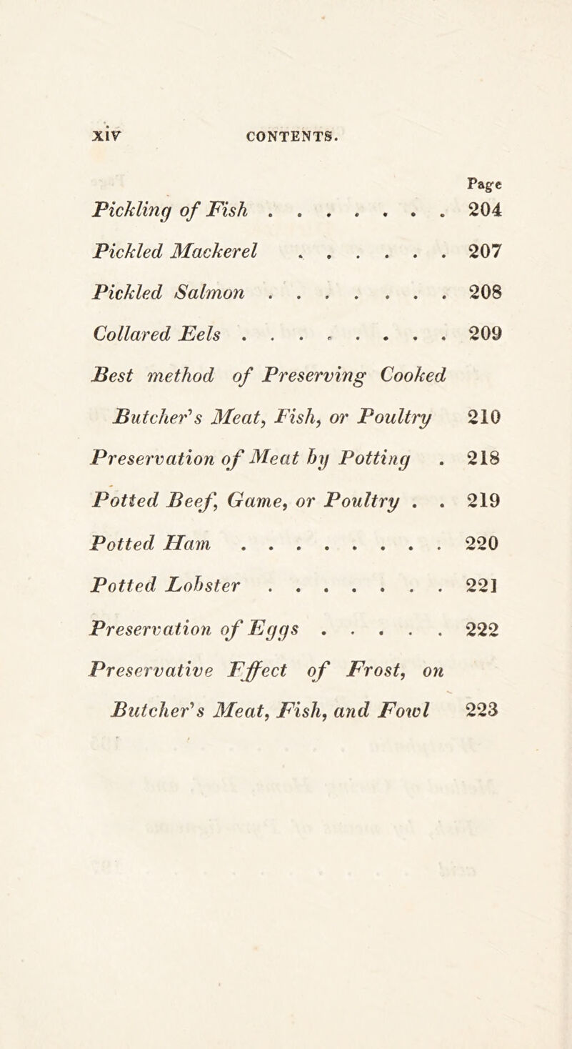 Pagfc Pickling of Fish 204 Pickled Mackerel 207 Pickled Salmon 208 Collared Eels ........ 209 Best method of Preserving Cooked Butcher''s Meat^ Fish, or Poultry 210 Preservation of Meat by Potting . 218 Potted Beef Game, or Poultry . . 219 Potted Ham 220 Potted Lobster 22] Preservation of Eggs 222 Preservative Effect of Frost, on Butcher's Meat, Fish, and Fowl 223