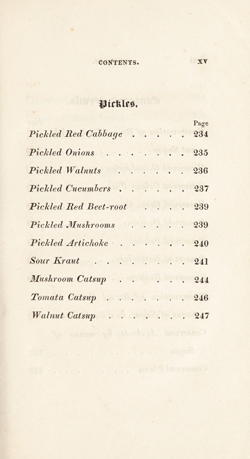 Dicfele0. Page Pickled Red Cabbage 234 Pickled Onions 235 Pickled Walnuts 236 Pickled Cucumbers 237 Pickled Red Beet-root .... 239 Pickled Mushrooms 239 Pickled Artichoke 240 Sour Kraut 241 3Iushroom Catsup . . ... 244 Tomata Catsup ....... 246 Walnut Catsup 247