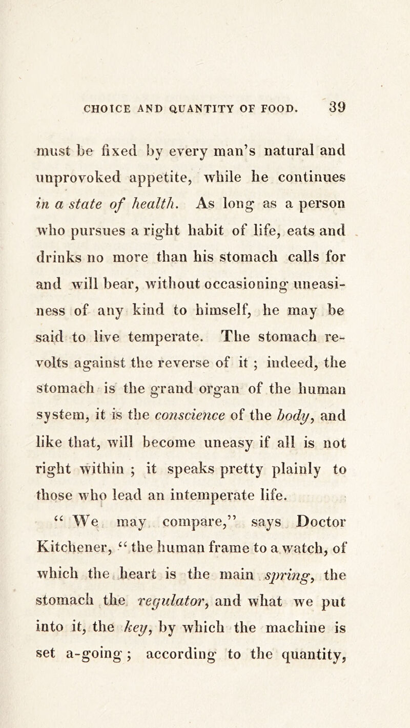 must be fixed by every man’s natural and unprovoked appetite, while he continues in a state of health. As long' as a person who pursues a right habit of life, eats and . drinks no more than his stomach calls for and will bear, without occasioning uneasi- ness of any kind to himself, he may be said to live temperate. The stomach re- volts against the reverse of it ; indeed, the stomach is the g'rand organ of the human system, it is the conscience of the body, and like that, will become uneasy if all is not right within ; it speaks pretty plainly to those who lead an intemperate life. We may compare,” says Doctor Kitchener, “ the human frame to a watch, of which the heart is the main spring, the stomach the regulator, and what we put into it, the key, by which the machine is set a-going; according to the quantity,