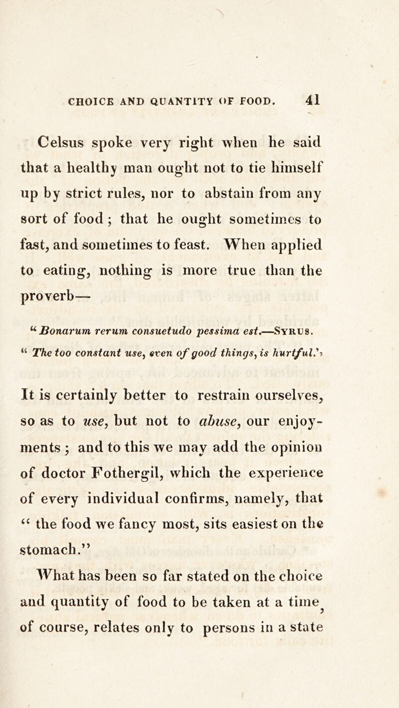 Celsus spoke very right when he said that a healthy man ought not to tie himself up by strict rules, nor to abstain from any sort of food ; that he ought sometimes to fast, and sometimes to feast. When applied to eating, nothing is more true than the proverb— ^ Bonarum rerum consuetudo pessima est.—Syrus. “ The too constant use^ even of good thingsyis hurtful'-) It is certainly better to restrain ourselves, so as to use, but not to abuse, our enjoy- ments ; and to this we may add the opinion of doctor Fothergil, which the experience of every individual confirms, namely, that ‘‘ the food we fancy most, sits easiest on the stomach.’’ What has been so far stated on the choice and quantity of food to be taken at a time^ of course, relates only to persons in a state