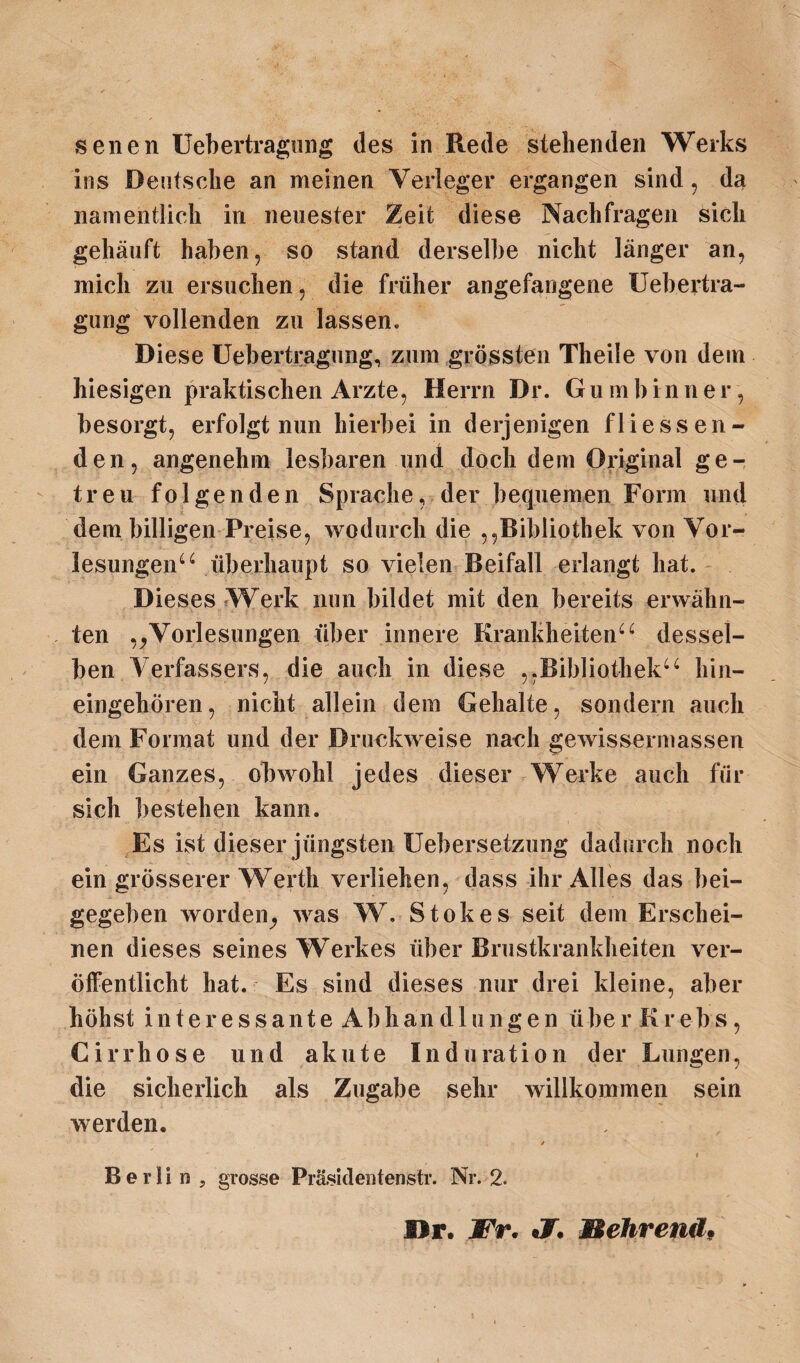 senen Uebertragung des in Rede stehenden Werks ins Deutsche an meinen Verleger ergangen sind, da namentlich in neuester Zeit diese Nachfragen sich gehäuft haben 5 so stand derselbe nicht länger an, mich zu ersuchen, die früher angefangene Uebertra- gung vollenden zu lassen. Diese Uebertragung, zum grössten Theile von dem hiesigen praktischen Arzte, Herrn Dr. Gu m b in n e r, besorgt, erfolgt nun hierbei in derjenigen fliessen¬ den, angenehm lesbaren und doch dem Original ge¬ treu folgenden Sprache, der bequemen Form und dem billigen Preise, wodurch die ,,Bibliothek von Vor¬ lesungen44 überhaupt so vielen Beifall erlangt hat. Dieses Werk nun bildet mit den bereits erwähn¬ ten ,/Vorlesungen über innere Krankheiten44 dessel¬ ben Verfassers, die auch in diese ,,Bibliothek44 hin¬ eingehören, nicht allein dem Gehalte, sondern auch dem Format und der Druckweise nach gewissermassen ein Ganzes, obwohl jedes dieser Werke auch für sich bestehen kann. Es ist dieser jüngsten Uebersetzung dadurch noch ein grösserer Werth verliehen, dass ihr Alles das bei¬ gegeben worden^ Avas W. Stokes seit dem Erschei¬ nen dieses seines Werkes über Brustkrankheiten ver¬ öffentlicht hat. Es sind dieses nur drei kleine, aber höhst i n t e r e s s a n t e Abhandlungen übe r K r e b s, Cirrhose und akute Induration der Lungen, die sicherlich als Zugabe sehr willkommen sein av erden. t t Berlin, grosse Präsidentenstr. Nr. 2. Dr. Fr. «7. Mehrend,