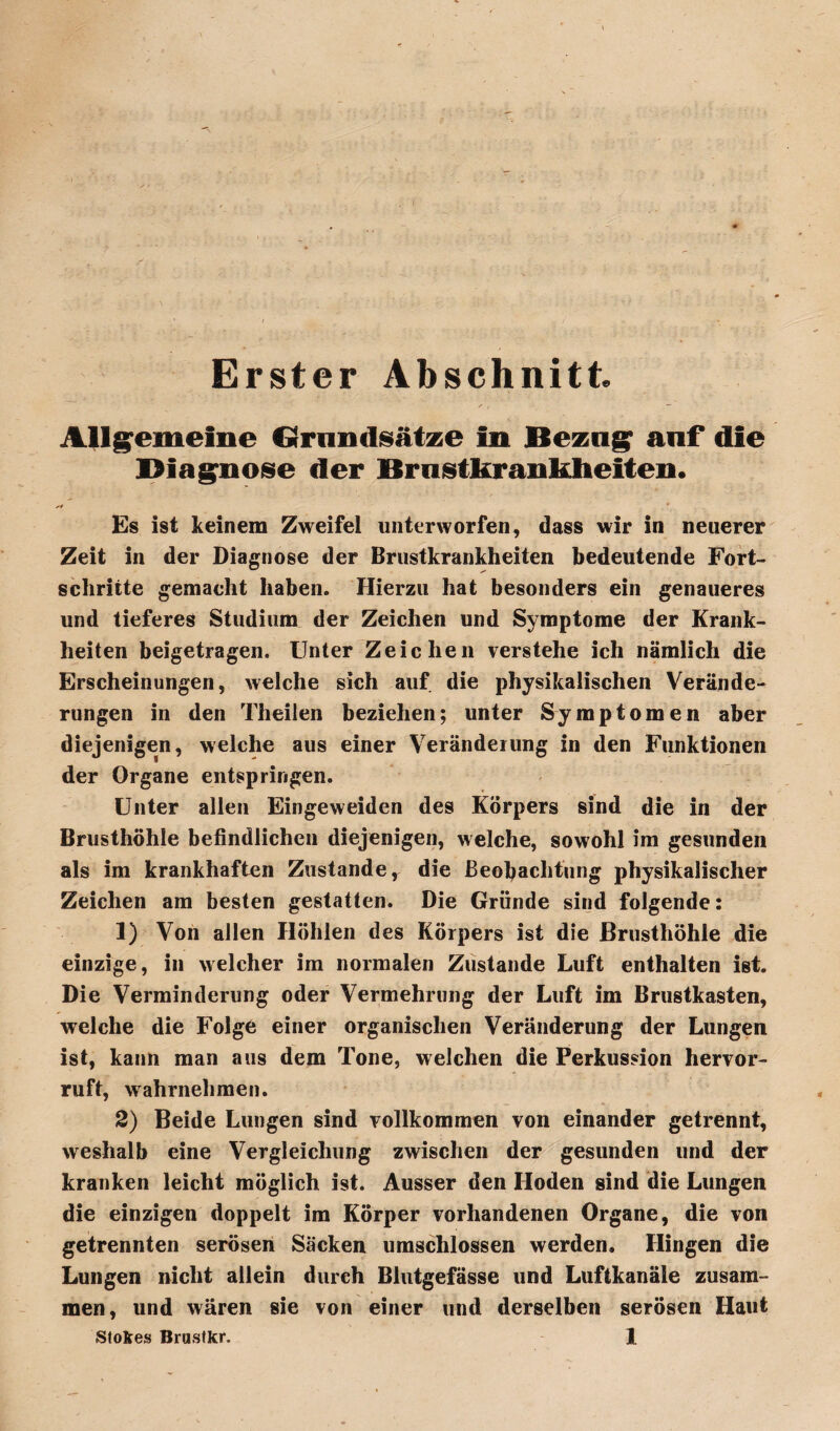 Allgemeine Grnndsätze in Bezog auf die Diagnose der Brnstkrankheiten. Es ist keinem Zweifel unterworfen, dass wir in neuerer Zeit in der Diagnose der Brustkrankheiten bedeutende Fort¬ schritte gemacht haben. Hierzu hat besonders ein genaueres und tieferes Studium der Zeichen und Symptome der Krank¬ heiten beigetragen. Unter Zeichen verstehe ich nämlich die Erscheinungen, welche sich auf die physikalischen Verände¬ rungen in den Theilen beziehen; unter Symptomen aber diejenigen, welche aus einer Veränderung in den Funktionen der Organe entspringen. Unter allen Eingeweiden des Körpers sind die in der Brusthöhle befindlichen diejenigen, welche, sowohl im gesunden als im krankhaften Zustande, die Beobachtung physikalischer Zeichen am besten gestatten. Die Gründe sind folgende: 1) Von allen Höhlen d es Körpers ist die Brusthöhle die einzige, in welcher im normalen Zustande Luft enthalten ist. Die Verminderung oder Vermehrung der Luft im Brustkasten, welche die Folge einer organischen Veränderung der Lungen ist, kann man aus dem Tone, welchen die Perkussion hervor¬ ruft, wahrnehmen. 2) Beide Lungen sind vollkommen von einander getrennt, weshalb eine Vergleichung zwischen der gesunden und der kranken leicht möglich ist. Ausser den Hoden sind die Lungen die einzigen doppelt im Körper vorhandenen Organe, die von getrennten serösen Säcken umschlossen werden. Hingen die Lungen nicht allein durch Blutgefässe und Luftkanäle zusam¬ men, und wären sie von einer und derselben serösen Haut