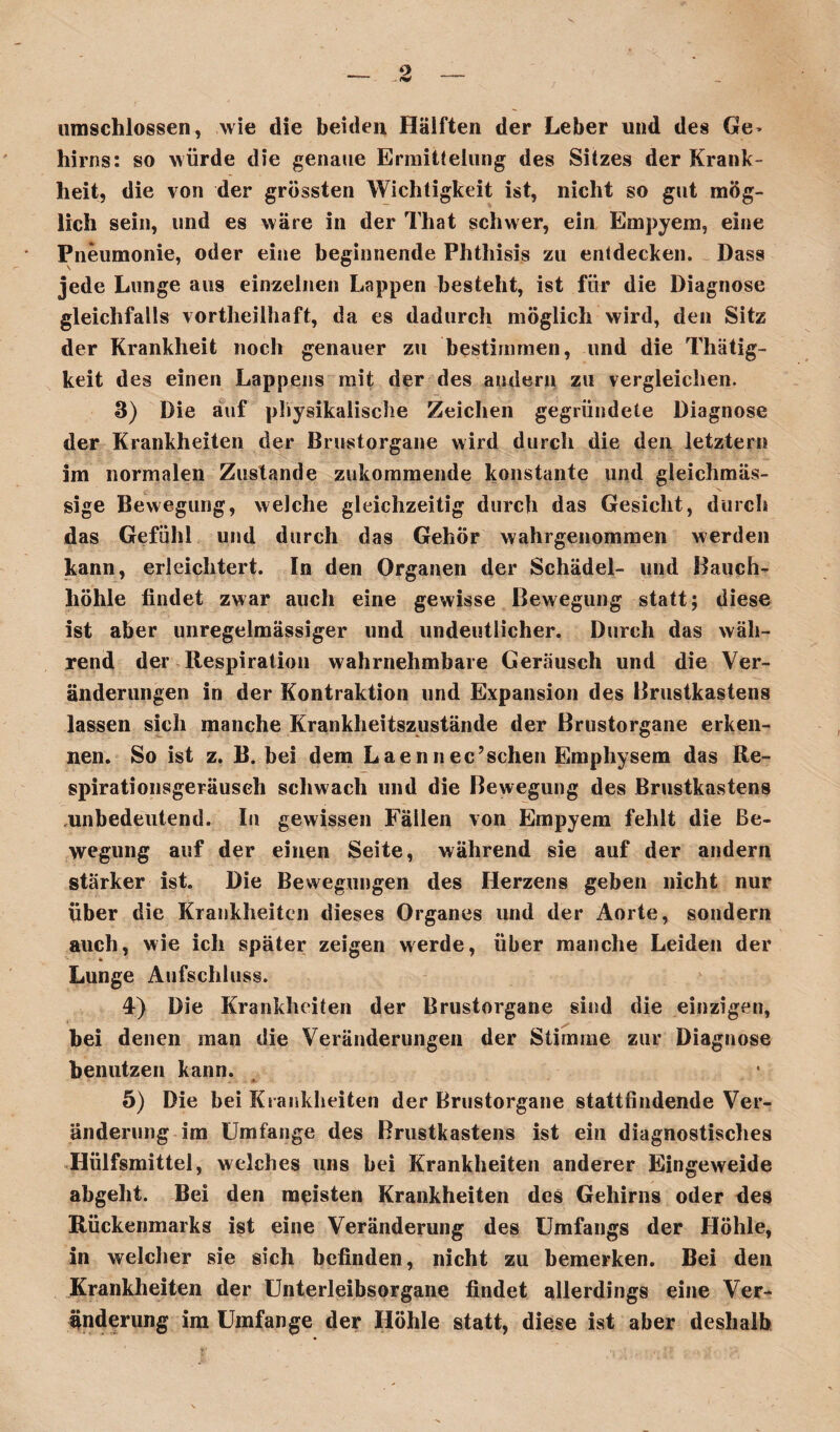 hirns: so würde die genaue Ermittelung des Sitzes der Krank¬ heit, die von der grössten Wichtigkeit ist, nicht so gut mög¬ lich sein, und es wäre in der Tliat schwer, ein Empyem, eine Pneumonie, oder eine beginnende Phthisis zu entdecken. Dass jede Lunge aus einzelnen Lappen besteht, ist für die Diagnose gleichfalls vortheilhaft, da es dadurch möglich wird, den Sitz der Krankheit noch genauer zu bestimmen, und die Thätig- keit des einen Lappens mit der des andern zu vergleichen. 3) Die auf physikalische Zeichen gegründete Diagnose der Krankheiten der Brustorgane wird durch die den letzten? im normalen Zustande zukommende konstante und gleichmäs- sige Bewegung, welche gleichzeitig durch das Gesicht, durch das Gefühl und durch das Gehör wahrgenommen werden kann, erleichtert. In den Organen der Schädel- und Bauch¬ höhle findet zwar auch eine gewisse Bewegung statt; diese ist aber unregelmässiger und undeutlicher. Durch das wäh¬ rend der Respiration wahrnehmbare Geräusch und die Ver¬ änderungen in der Kontraktion und Expansion des Brustkastens lassen sich manche Krankheitszustände der Brustorgane erken¬ nen. So ist z. B. bei dem Laennec’ sehen Emphysem das Re- spirationsgeräuseh schwach und die Bewegung des Brustkastens unbedeutend. In gewissen Fällen von Empyem fehlt die Be¬ wegung auf der einen Seite, während sie auf der andern stärker ist. Die Bewegungen des Herzens geben nicht nur über die Krankheiten dieses Organes und der Aorte, sondern auch, wie ich später zeigen werde, über manche Leiden der Lunge Aufschluss. 4-) Die Krankheiten der Brustorgane sind die einzigen, bei denen man die Veränderungen der Stimme zur Diagnose benutzen kann. 5) Die bei Krankheiten der Brustorgane stattfindende Ver¬ änderung im Umfange des Brustkastens ist ein diagnostisches Hülfsmittel, welches uns bei Krankheiten anderer Eingeweide abgeht. Bei den meisten Krankheiten des Gehirns oder des Rückenmarks ist eine Veränderung des Umfangs der Höhle, in welcher sie sich befinden, nicht zu bemerken. Bei den Krankheiten der ünterleibsorgane findet allerdings eine Ver¬ änderung im Umfange der Höhle statt, diese ist aber deshalb