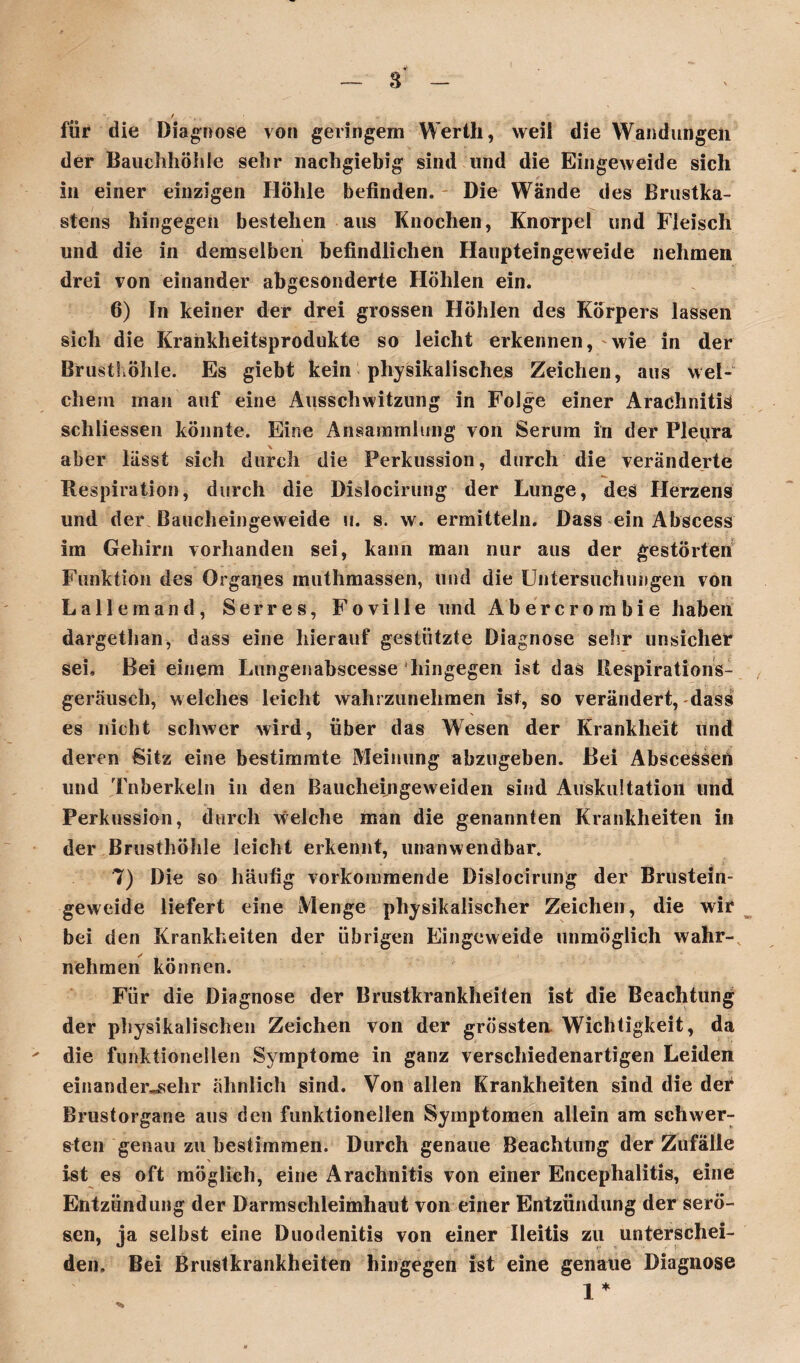 . 4 s ' - *r für die Diagnose von geringem Werth, weii die Wandungen der Bauchhöhle sehr nachgiebig sind und die Eingeweide sich in einer einzigen Höhle befinden. Die Wände des Brustka¬ stens hingegen bestehen aus Knochen, Knorpel und Fleisch und die in demselben befindlichen Haupteingeweide nehmen drei von einander abgesonderte Höhlen ein. 6) In keiner der drei grossen Höhlen des Körpers lassen sich die Krankheitsprodukte so leicht erkennen, wie in der Brusthöhle. Es giebt kein physikalisches Zeichen, aus wel¬ chem man auf eine Ausschwitzung in Folge einer Arachnitiä schliessen könnte. Eine Ansammlung von Serum in der Fleijra aber lässt sich durch die Perkussion, durch die veränderte Respiration, durch die Dislocirung der Lunge, des Herzens und der Baucheingeweide u. s. w. ermitteln. Dass ein Abscess im Gehirn vorhanden sei, kann man nur aus der gestörten Funktion des Organes muthmassen, und die Untersuchungen von Lallemand, Serres, Foville und Abercrombie haben dargethan, dass eine hierauf gestützte Diagnose sehr unsicher sei. Bei einem Lungenabscesse hingegen ist das Ilespirations- geräusch, welches leicht wahrzunehmen ist, so verändert, dass es nicht schwer wird, über das Wesen der Krankheit und deren Sitz eine bestimmte Meinung abzugeben. Bei Abscessen und Tnberkeln in den Baucheingeweiden sind Auskultation und Perkussion, durch welche man die genannten Krankheiten in der Brusthöhle leicht erkennt, unanwendbar. . . y 7) Die so häufig vorkommende Dislocirung der Brustein¬ geweide liefert eine Menge physikalischer Zeichen, die wir bei den Krankheiten der übrigen Eingeweide unmöglich wahr¬ nehmen können. Für die Diagnose der Brustkrankheiten ist die Beachtung der physikalischen Zeichen von der grössten Wichtigkeit, da ' die funktionellen Symptome in ganz verschiedenartigen Leiden einander^ehr ähnlich sind. Von allen Krankheiten sind die der Brustorgane aus den funktionellen Symptomen allein am schwer¬ sten genau zu bestimmen. Durch genaue Beachtung der Zufälle ist es oft möglich, eine Arachnitis von einer Encephalitis, eine Entzündung der Darmschleimhaut von einer Entzündung der serö¬ sen, ja selbst eine Duodenitis von einer Ileitis zu unterschei¬ den. Bei Brustkrankheiten hingegen ist eine genaue Diagnose