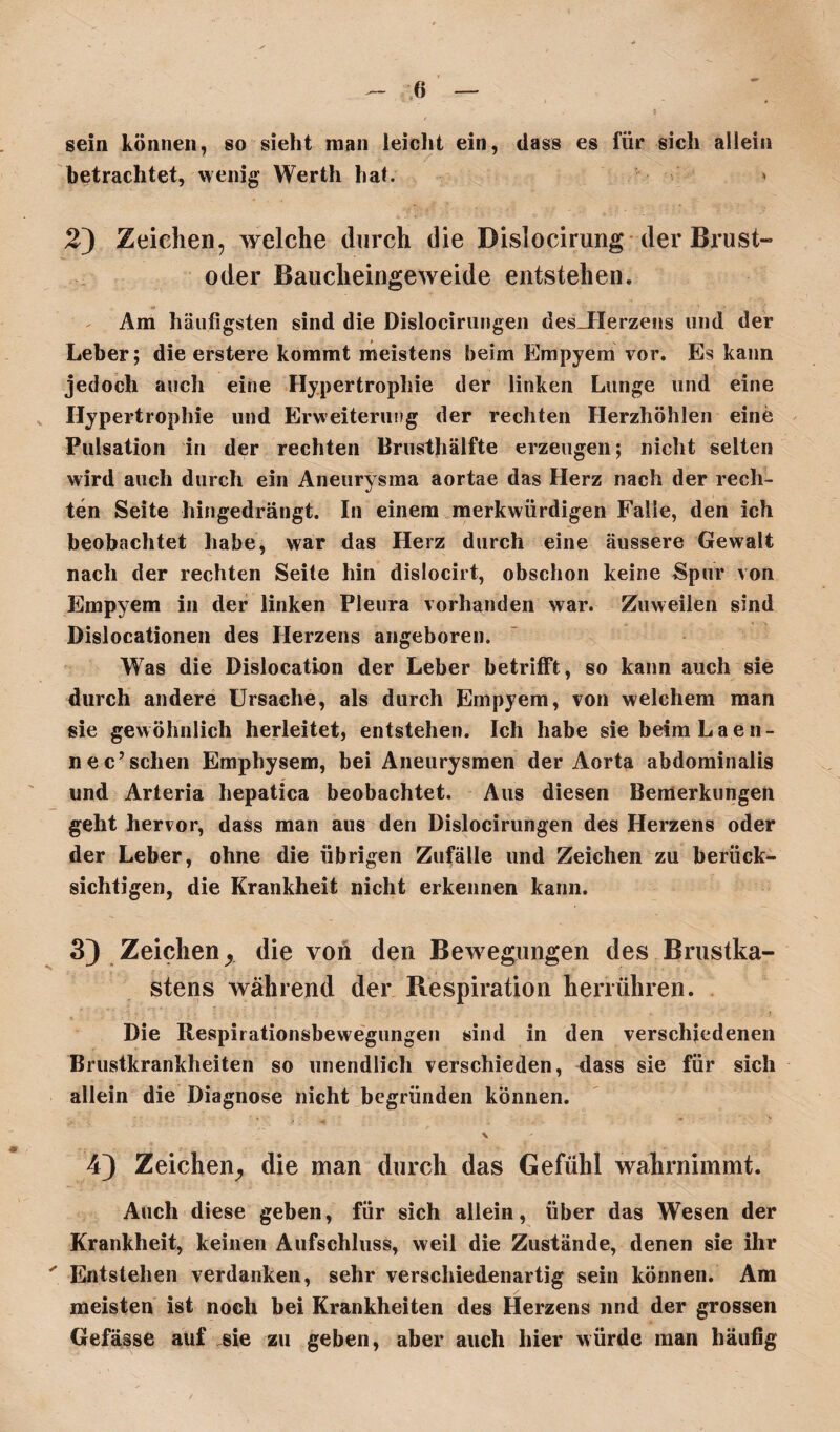 sein können, so sieht man leicht ein, dass es für sich allein betrachtet, wenig Werth hat. 2) Zeichen, welche durch die Dislocirung der Brust¬ oder Baucheingeweide entstehen. Am häufigsten sind die Dislocirungen des_Herzens und der Leber; die erstere kommt meistens beim Empyem vor. Es kann jedoch auch eine Hypertrophie der linken Lunge und eine Hypertrophie und Erweiterung der rechten Herzhöhlen eine Pulsation in der rechten Brusthälfte erzeugen; nicht selten wird auch durch ein Aneurysma aortae das Herz nach der rech¬ ten Seite hingedrängt. In einem merkwürdigen Falle, den ich beobachtet habe, war das Herz durch eine äussere Gewalt nach der rechten Seite hin dislocirt, obschon keine Spur von Empyem in der linken Pleura vorhanden war. Zuweilen sind Dislocationen des Herzens angeboren. Was die Dislocation der Leber betrifft, so kann auch sie durch andere Ursache, als durch Empyem, von welchem man sie gewöhnlich herleitet, entstehen. Ich habe sie beim Laen- nec’sehen Emphysem, bei Aneurysmen der Aorta abdominalis und Arteria hepatica beobachtet. Aus diesen Bemerkungen geht hervor, dass man aus den Dislocirungen des Herzens oder der Leber, ohne die übrigen Zufälle und Zeichen zu berück¬ sichtigen, die Krankheit nicht erkennen kann. 3) Zeichen, die von den Bewegungen des Brustka¬ stens während der B.espiration herrühren. Die Respirationsbewegungen sind in den verschiedenen Brustkrankheiten so unendlich verschieden, dass sie für sich allein die Diagnose nicht begründen können. \ 4) Zeichen, die man durch das Gefühl wahrnimmt. Auch diese geben, für sich allein, über das Wesen der Krankheit, keinen Aufschluss, weil die Zustände, denen sie ihr ' Entstehen verdanken, sehr verschiedenartig sein können. Am meisten ist noch bei Krankheiten des Herzens und der grossen Gefässe auf .sie zu geben, aber auch hier würde man häufig