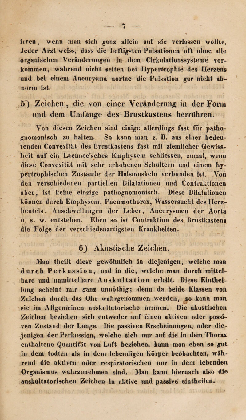 1 irren, wenn man sich ganz allein auf sie verlassen wollte. Jeder Arzt weiss, dass die heftigsten Pulsationen oft ohne alle organischen Veränderungen in dem Cirkulationssysteme Vor¬ kommen, während nicht selten bei Hypertrophie des Herzens und bei einem Aneurysma aortae die Pulsation gar nicht ab« norm ist. . 5) Zeichen, die von einer Veränderung in der Form und dem Umfange des Brustkastens herrühren» Von diesen Zeichen sind einige allerdings fast für patho- gnomonisch zu halten. So kann man z. B. aus einer bedeu¬ tenden Convexität des Brustkastens fast mit ziemlicher Gewiss¬ heit auf ein Laennec’sches Emphysem schliessen, zumal, wenn diese Convexität mit sehr erhobenen Schultern und einem hy¬ pertrophischen Zustande der Halsmuskeln verbunden ist. Von den verschiedenen partiellen Dilatationen und Contraktionen aber, ist keine einzige pathognomonisch. Diese Dilatationen können durch Emphysem, Pneumothorax, Wassersucht des Herz¬ beutels, Anschwellungen der Leber, Aneurysmen der Aorta u. s. w. entstehen. Eben so ist Contraktion des Brustkastens die Folge der verschiedenartigsten Krankheiten. 6) Akustische Zeichen. Man theilt diese gewöhnlich in diejenigen, welche man durch Perkussion, und in die, welche man durch mittel¬ bare und unmittelbare Auskultation erhält. Diese Eintei¬ lung scheint mir ganz unnöthig; denn da beide Klassen von Zeichen durch das Ohr wahrgenommen werden, so kann man sie im Allgemeinen auskultatorische nennen. Die akustischen Zeichen beziehen sich entweder auf einen aktiven oder passi¬ ven Zustand der Lunge. Die passiven Erscheinungen, oder die¬ jenigen der Perkussion, welche sich nur auf die in dem Thorax enthaltene Quantität von Luft beziehen, kann man eben so gut in dem todten als in dem lebendigen Körper beobachten, wäh¬ rend die aktiven oder respiratorischen nur in dem lebenden Organismus wahrzunehmen sind. Man kann hiernach also die auskultatorischen Zeichen in aktive und passive eintheilen.