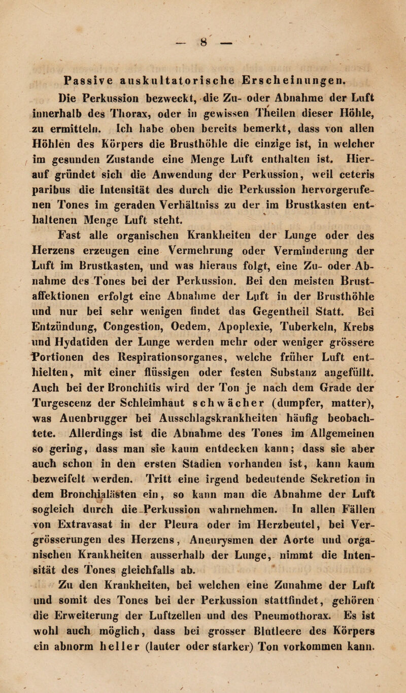 Passive auskultatorische Erscheinungen. Die Perkussion bezweckt, die Zu- oder Abnahme der Luft * innerhalb des Thorax, oder in gewissen Theilen dieser Höhle, zu ermitteln, ich habe oben bereits bemerkt, dass von allen Höhlen des Körpers die Brusthöhle die einzige ist, in welcher im gesunden Zustande eine Menge Luft enthalten ist. Hier¬ auf gründet sich die Anwendung der Perkussion, weil ceteris paribus die Intensität des durch die Perkussion hervorgerufe¬ nen Tones im geraden Verhältniss zu der im Brustkasten ent¬ haltenen Menge Luft steht. Fast alle organischen Krankheiten der Lunge oder des Herzens erzeugen eine Vermehrung oder Verminderung der Luft im Brustkasten, und was hieraus folgt, eine Zu- oder Ab¬ nahme des Tones bei der Perkussion. Bei den meisten Brust¬ affektionen erfolgt eine Abnahme der Luft in der Brusthöhle und nur bei sehr wenigen findet das Gegentheil Statt. Bei Entzündung, Congestion, Oedem, Apoplexie, Tuberkeln, Krebs und Hydatiden der Lunge werden mehr oder weniger grössere Fortionen des Respirationsorganes, welche früher Luft ent¬ hielten r mit einer flüssigen oder festen Substanz angefüllt. Auch bei der Bronchitis wird der Ton je nach dem Grade der Turgescenz der Schleimhaut schwächer (dumpfer, matter), was Auenbrugger bei Ausschlagskrankheiten häufig beobach¬ tete. Allerdings ist die Abnahme des Tones im Allgemeinen so gering, dass man sie kaum entdecken kann; dass sie aber auch schon in den ersten Stadien vorhanden ist, kann kaum bezweifelt werden. Tritt eine irgend bedeutende Sekretion in dem Bronchialästen ein, so kann man die Abnahme der Luft sogleich durch die-Perkussion wahrnehmen. In allen Fällen von Extravasat in der Pleura oder im Herzbeutel, bei Ver- * grösserungen des Herzens, Aneurysmen der Aorte und orga¬ nischen Krankheiten ausserhalb der Lunge, nimmt die Inten- sität des Tones gleichfalls ab. Zu den Krankheiten, bei welchen eine Zunahme der Luft und somit des Tones bei der Perkussion stattfindet, gehören die Erweiterung der Luftzellen und des Pneumothorax. Es ist wohl auch möglich, dass bei grosser Blutleere des Körpers ein abnorm heller (lauter oder starker) Ton Vorkommen kann.