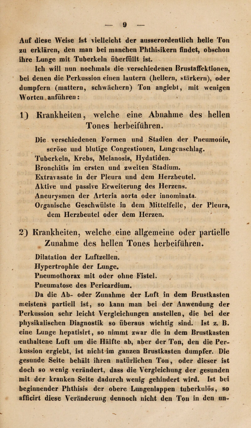 Auf diese Weise Ist vielleicht der ausserordentlich helle Ton zu erklären, den man bei manchen Phthisikern findet, obschon ihre Lunge mit Tuberkeln überfüllt ist. Ich will nun nochmals die verschiedenen Brustaffektionen, bei denen die Perkussion einen lautern (hellem, stärkern), oder dumpfern (mattem, schwachem) Ton angiebt, mit wenigen Worten anführen: 1) Krankheiten, welche eine Abnahme des hellen Tones herbeiführen. Die verschiedenen Formen und Stadien der Pneumonie, seröse und blutige Congestionen, Lungenschlag. Tuberkeln, Krebs, Melanosis, Hydatiden. Bronchitis im ersten und zweiten Stadium. Extravasate in der Pleura und dem Herzbeutel. Aktive und passive Erweiterung des Herzens. Aneurysmen der Arteria aorta oder innominata. Organische Geschwülste in dem Mittelfelle, der Pleura, dem Herzbeutel oder dem Herzen. • • i 1 2) Krankheiten, welche eine allgemeine oder partielle Zunahme des hellen Tones herbeiführen. Dilatation der Luftzellen. Hypertrophie der Lunge. Pneumothorax mit oder ohne Fistel. Pneumatose des Pericardium. Da die Ab- oder Zunahme der Luft in dem Brustkasten meistens partiell ist, so kann man bei der Anwendung der Perkussion sehr leicht Vergleichungen anstellen, die bei der physikalischen Diagnostik so überaus wichtig sind. Ist z. B. eine Lunge hepatisirt, so nimmt zwar die in dem Brustkasten enthaltene Luft um die Hälfte ab, aber der Ton, den die Per- »i k kussion ergiebt, ist nicht im ganzen Brustkasten dumpfer. Die gesunde Seite behält ihren natürlichen Ton, oder dieser ist doch so wenig verändert, dass die Vergleichung der gesunden mit der kranken Seite dadurch wenig gehindert wird. Ist bei beginnender Phthisis der obere Lungenlappen tuberkulös, so afficirt diese Veränderung dennoch nicht den Ton in den un- Sl»