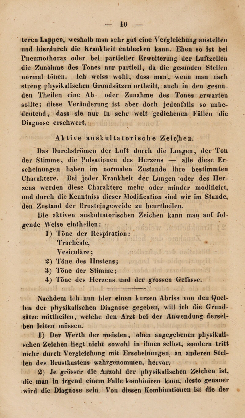 — 10 — teren Lappen, weshalb man sehr gut eine Vergleichung anstellen und hierdurch die Krankheit entdecken kann. Eben so ist bei Pneumothorax oder bei partieller Erweiterung der Luftzellen die Zunahme des Tones nur partiell, da die gesunden Stellen normal tönen. Ich weiss wohl, dass man, wenn man nach streng physikalischen Grundsätzen urtheilt, auch in den gesun¬ den Theilen eine Ab- oder Zunahme des Tones erwarten sollte; diese Veränderung ist aber doch jedenfalls so unbe¬ deutend, dass sie nur in sehr weit gediehenen Fällen die Diagnose erschwert. Aktive auskultatorische Zeichen. Das Durchströmen der Luft durch die Lungen, der Ton der Stimme, die Pulsationen des Herzens — alle diese Er¬ scheinungen haben im normalen Zustande ihre bestimmten Charaktere. Bei jeder Krankheit der Lungen oder des Her¬ zens werden diese Charaktere mehr oder minder modificirt, und durch die Kenntniss dieser Modification sind wir im Stande, den Zustand der Brusteingeweide zu beurtheilen. Die aktiven auskultatorischen Zeichen kann man auf fol¬ gende Weise eintheilen: 1) Töne der Respiration: Tracheale, Vesiculäre; 2) Töne des Hustens; 3) Töne der Stimme; 4) Töne des Herzens und der grossen Gefässe. Nachdem ich nun hier einen kurzen Abriss von den Quel¬ len der physikalischen Diagnose gegeben, will ich die Grund¬ sätze mittheilen, welche den Arzt bei der Anwendung dersel¬ ben leiten müssen. 1) Der Werth der meisten, oben angegebenen physikali¬ schen Zeichen liegt nicht sowohl in ihnen selbst, sondern tritt mehr durch Vergleichung mit Erscheinungen, an anderen Stel¬ len des Brustkastens wahrgenommen, hervor. 2) Je grösser die Anzahl der physikalischen Zeichen ist, die man in irgend einem Falle kombiniren kann, desto genauer wird die Diagnose sein. Von diesen Kombinationen ist die der