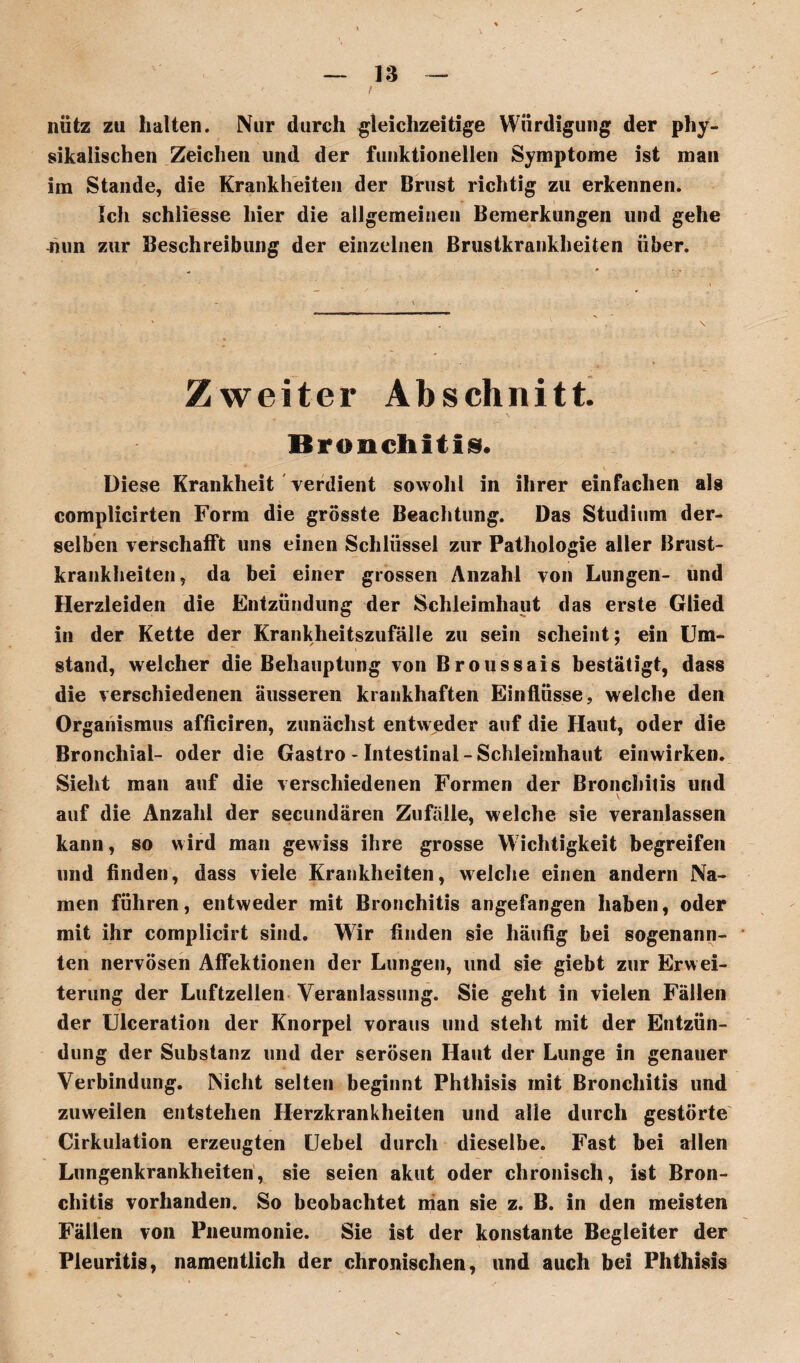 niitz zu halten. Nur durch gleichzeitige Würdigung der phy¬ sikalischen Zeichen und der funktionellen Symptome ist man im Stande, die Krankheiten der Brust richtig zu erkennen. Ich schliesse hier die allgemeinen Bemerkungen und gehe -nun zur Beschreibung der einzelnen Brustkrankheiten über. Zweiter Abschnitt. Bronchitis« Diese Krankheit verdient sowohl in ihrer einfachen alg complicirten Form die grösste Beachtung. Das Studium der¬ selben verschafft uns einen Schlüssel zur Pathologie aller Brust¬ krankheiten, da bei einer grossen Anzahl von Lungen- und Herzleiden die Entzündung der Schleimhaut das erste Glied in der Kette der Krankheitszufälle zu sein scheint; ein Um¬ stand, welcher die Behauptung von Broussais bestätigt, dass die verschiedenen äusseren krankhaften Einflüsse, welche den Organismus afficiren, zunächst entweder auf die Haut, oder die Bronchial- oder die Gastro - Intestinal - Schleimhaut einwirken. Sieht man auf die verschiedenen Formen der Bronchitis und \ auf die Anzahl der secundären Zufälle, welche sie veranlassen kann, so wird man gewiss ihre grosse Wichtigkeit begreifen und finden, dass viele Krankheiten, welche einen andern Na¬ men führen, entweder mit Bronchitis angefangen haben, oder mit ihr cornplicirt sind. Wir finden sie häufig bei sogenann¬ ten nervösen Affektionen der Lungen, und sie giebt zur Erwei¬ terung der Luftzellen Veranlassung. Sie geht in vielen Fällen der Ulceration der Knorpel voraus und steht mit der Entzün¬ dung der Substanz und der serösen Haut der Lunge in genauer Verbindung. Nicht selten beginnt Phthisis mit Bronchitis und zuweilen entstehen Herzkrankheiten und alle durch gestörte Cirkulation erzeugten Uebel durch dieselbe. Fast bei allen Lungenkrankheiten, sie seien akut oder chronisch, ist Bron¬ chitis vorhanden. So beobachtet nian sie z. B. in den meisten Fällen von Pneumonie. Sie ist der konstante Begleiter der Pleuritis, namentlich der chronischen, und auch bei Phthisis