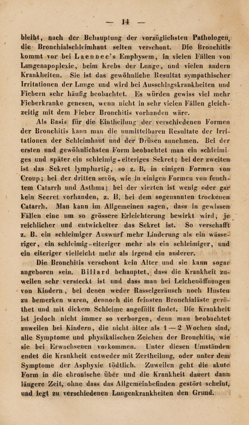 bleibt, nach der Behauptung' der vorzüglichsten Pathologen, die Bronchialschleimhaut selten verschont. Die Bronchitis kommt vor bei Laennec’s Emphysem, in vielen Fällen von Lungenapoplexie, beim Krebs der Lunge, und vielen andern Krankheiten. Sie ist das gewöhnliche Resultat sympathischer Irritationen der Lunge und wird bei Ausschlagskrankheiten und Fiebern sehr häufig beobachtet. Es würden gewiss viel mehr Fieberkranke genesen, wenn nicht in sehr vielen Fällen gleich¬ zeitig mit dem Fieber Bronchitis vorhanden wäre. Als Basis für die Eintheilung der verschiedenen Formen der Bronchitis kann man die unmittelbaren Resultate der Irri¬ tationen der Schleimhaut und der Drüsen annehmen. Bei der ersten und gewöhnlichsten Form beobachtet man ein schieimi ges und später ein schleimig-eiteriges Sekret; bei der zweiten ist das Sekret Jymphartig, so z. B. in einigen Formen von Croup; bei der dritten serös, wie in einigen Formen von feuch¬ tem Catarrh und Asthma: bei der vierten ist wenig oder gar kein Secret vorhanden, z. B. bei dem sogenannten trockenen Catarrh. Man kann im Allgemeinen sagen, dass in gewissen Fällen eine um so grössere Erleichterung bewirkt wird, jp reichlicher und entwickelter das Sekret ist. So verschafft z. B. ein schleimiger Auswurf mehr Linderung als ein wässe¬ riger, ein schleimig-eiteriger mehr als ein schleimiger, und ein eiteriger vielleicht mehr als irgend ein anderer. Die Bronchitis verschont kein Alter und sie kann sogar angeboren sein. Billard behauptet, dass die Krankheit zu¬ weilen sehr versteckt ist und dass man bei Leichenöffnungen von Kindern, bei denen weder Rasselgeräusch noch Husten zu bemerken waren, dennoch die feinsten Bronchialäste gerö- thet und mit dickem Schleime angefüllt findet. Die Krankheit ist jedoch nicht immer so verborgen, denn mau beobachtet zuweilen bei Kindern, die nicht älter als 1 — 2 Wochen sind, alle Symptome und physikalischen Zeichen der Bronchitis, wie sie bei Erwachsenen Vorkommen. Unter diesen Umständen endet die Krankheit entweder mit Zertheilung, oder unter dem Symptome der Asphyxie tödtlich. Zuweilen geht die akute Form in die chronische über und die Krankheit dauert dann längere Zeit, ohne dass das Allgemeinbefinden gestört scheint, und legt zu verschiedenen Lungenkrankheiten den Grund.