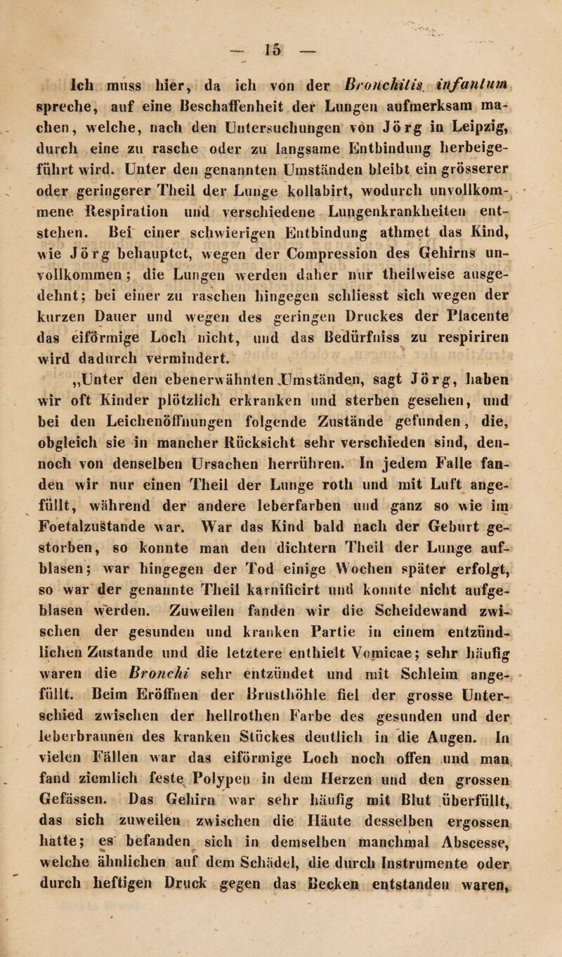 Ich muss hier, da ich von der Bronchitis infantum spreche, auf eine Beschaffenheit der Lungen aufmerksam ma¬ chen, welche, nach den Untersuchungen von Jörg in Leipzig, durch eine zu rasche oder zu langsame Entbindung herbeige¬ führt wird. Unter den genannten Umständen bleibt ein grösserer oder geringerer Theil der Lunge kollabirt, wodurch unvollkom¬ mene Respiration und verschiedene Lungenkrankheiten ent¬ stehen. Bei einer schwierigen Entbindung athmet das Kind, wie Jörg behauptet, wegen der Compression des Gehirns un¬ vollkommen ; die Lungen werden daher nur theilweise ausge¬ dehnt; bei einer zu raschen hingegen sehliesst sich wegen der kurzen Dauer und wegen des geringen Druckes der Placente das eiförmige Loch nicht, und das Bedürfniss zu respiriren wird dadurch vermindert. „Unter den ebenerwähnten .Umständen, sagt Jörg, haben wir oft Kinder plötzlich erkranken und sterben gesehen, und bei den Leichenöffnungen folgende Zustände gefunden, die, obgleich sie in mancher Rücksicht sehr verschieden sind, den¬ noch von denselben Ursachen herrühren. In jedem Falle fan¬ den wir nur einen Theil der Lunge roth und mit Luft ange¬ füllt, während der andere leberfarben und ganz so wie im Foetalzustande war. War das Kind bald nach der Geburt ge¬ storben, so konnte man den dichtem Theil der Lunge auf¬ blasen; war hingegen der Tod einige Wochen später erfolgt, so war der genannte Theil karnificirt und konnte nicht aufge¬ blasen werden. Zuweilen fanden wir die Scheidewand zwi¬ schen der gesunden und kranken Partie in einem entzünd¬ lichen Zustande und die letztere enthielt Vomicae; sehr häufig waren die Bronchi sehr entzündet und mit Schleim ange¬ füllt. Beim Eröffnen der Brusthöhle fiel der grosse Unter¬ schied zwischen der hellrothen Farbe des gesunden und der leberbraunen des kranken Stückes deutlich in die Augen. In vielen Fällen war das eiförmige Loch noch offen und man fand ziemlich feste Polypen in dem Fierzen und den grossen Gefässen. Das Gehirn war sehr häufig mit Blut überfüllt, das sich zuweilen zwischen die Häute desselben ergossen hatte; es befanden sich in demselben manchmal Abscesse, welche ähnlichen auf dem Schädel, die durch Instrumente oder durch heftigen Drude gegen das Becken entstanden waren,