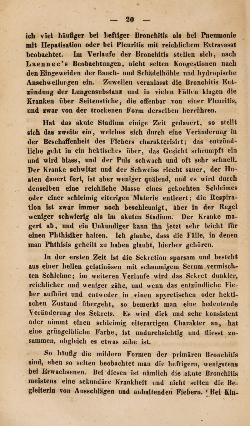 so ich viel häufiger bei heftiger Bronchitis als bei Pneumonie mit Hepatisation oder bei Pleuritis mit reichlichem Extravasat beobachtet. Im Verlaufe der Bronchitis stellen sich, nach Laennec’s Beobachtungen, nicht selten Kongestionen nach den Eingeweiden der Bauch- und Schädelhöhle und hydropische Anschwellungen ein. Zuweilen veranlasst die Bronchitis Ent¬ zündung der Lungensubstanz und in vielen Fällen klagen die Kranken über Seitenstiche, die offenbar von einer Pleuritis, und zwar von der trockenen Form derselben herrühren. Hat das akute Stadium einige Zeit gedauert, so stellt sich das zweite ein, weiches sich durch eine Veränderung in der Beschaffenheit des Fiebers charakterisirt; das entzünd¬ liche geht in ein hektisches über, das Gesicht schrumpft ein und wird blass, und der Puls schwach und oft sehr schnell. Der Kranke schwitzt und der Schweiss riecht sauer, der Hu¬ sten dauert fort, ist aber weniger quälend, und es wird durch denselben eine reichliche Masse eines gekochten Schleimes oder einer schleimig eiterigen Materie entleert; die Respira¬ tion ist zwar immer noch beschleunigt, aber in der Regel weniger schwierig als im akuten Stadium. Der Kranke ma¬ gert ab, und ein Unkundiger kann ihn jetzt sehr leicht für einen Phthisiker halten. Ich glaube, dass die Fälle, in denen man Phthisis geheilt zu haben glaubt, hierher gehören. In der ersten. Zeit ist die Sekretion sparsam und besteht aus einer hellen gelatinösen mit schaumigem Serum vermisch¬ ten Schleime; im weiteren Verlaufe wird das Sekret dunkler, reichlicher und weniger zähe, und wenn das entzündliche Fie¬ ber aufhört und entweder in einen apyretischen oder hekti¬ schen Zustand übergeht, so bemerkt man eine bedeutende \eränderung des Sekrets. Es wird dick und sehr konsistent / oder nimmt einen schleimig eiterartigen Charakter an, hat eine grüngelbliche Farbe, ist undurchsichtig und fliesst zu¬ sammen, obgleich es etwas zähe ist. So häufig die mildern Formen der primären Bronchitis sind, eben so selten beobachtet man die heftigem, wenigstens bei Erwachsenen. Bei diesen ist nämlich die akute Bronchitis meistens eine sekundäre Krankheit und nicht selten die Be¬ gleiterin von Ausschlägen und anhaltenden Fiebern. * Bei Kin-