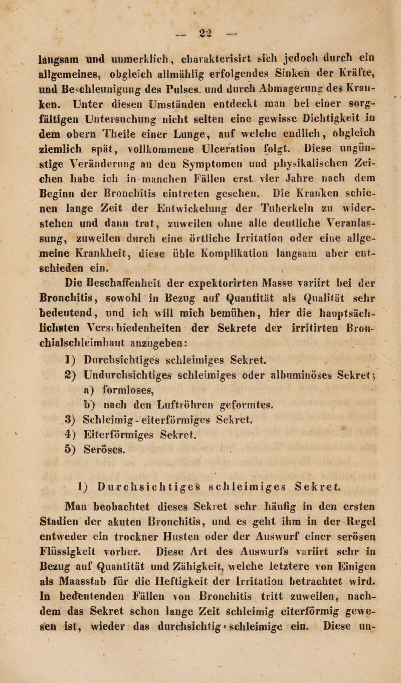 / ' f langsam und unmerklich, charakterisiert sich jedoch durch ein allgemeines, obgleich allmählig erfolgendes Sinken der Kräfte, und Beschleunigung des Pulses, und durch Abmagerung des Kran¬ ken. Unter diesen Umständen entdeckt man bei einer sorg¬ fältigen Untersuchung nicht selten eine gewisse Dichtigkeit in dem obern Theile einer Lunge, auf welche endlich, obgleich ziemlich spät, vollkommene Ulceration folgt. Diese ungün¬ stige Veränderung an den Symptomen und physikalischen Zei¬ chen habe ich in manchen Fällen erst vier Jahre nach dem Beginn der Bronchitis eintreten gesehen. Die Kranken schie¬ nen lange Zeit der Entwickelung der Tuberkeln zu wider¬ stehen und dann trat, zuweilen ohne alle deutliche Veranlas¬ sung, zuweilen durch eine örtliche Irritation oder eine allge¬ meine Krankheit, diese üble Komplikation langsam aber ent¬ schieden ein. , Die Beschaffenheit der expektorirten Masse variirt bei der Bronchitis, sowohl in Bezug auf Quantität als Qualität sehr bedeutend, und ich will mich bemühen, hier die hauptsäch¬ lichsten Verschiedenheiten der Sekrete der irritirten Bron¬ chialschleimhaut anzugeben: 1) Durchsichtiges schleimiges Sekret. 2) Undurchsichtiges schleimiges oder albnminöses Sekret', a) formloses, b) nach den Luftröhren geformtes. 3) Schleimig-eiterförmiges Sekret. 4) Eiterförmiges Sekret. 5) Seröses. 1) Durchsichtiges schleimiges Sekret. Man beobachtet dieses Sekret sehr häufig in den ersten Stadien der akuten Bronchitis, und es geht ihm in der Regel entweder ein trockner Husten oder der Auswurf einer serösen Flüssigkeit vorher. Diese Art des Auswurfs variirt sehr in Bezug auf Quantität und Zähigkeit, welche letztere von Einigen als Maasstab für die Heftigkeit der Irritation betrachtet wird. In bedeutenden Fällen von Bronchitis tritt zuweilen, nach¬ dem das Sekret schon lange Zeit Schleimig eiterförmig gewe¬ sen ist, wieder das durchsichtig * schleimige ein. Diese un-