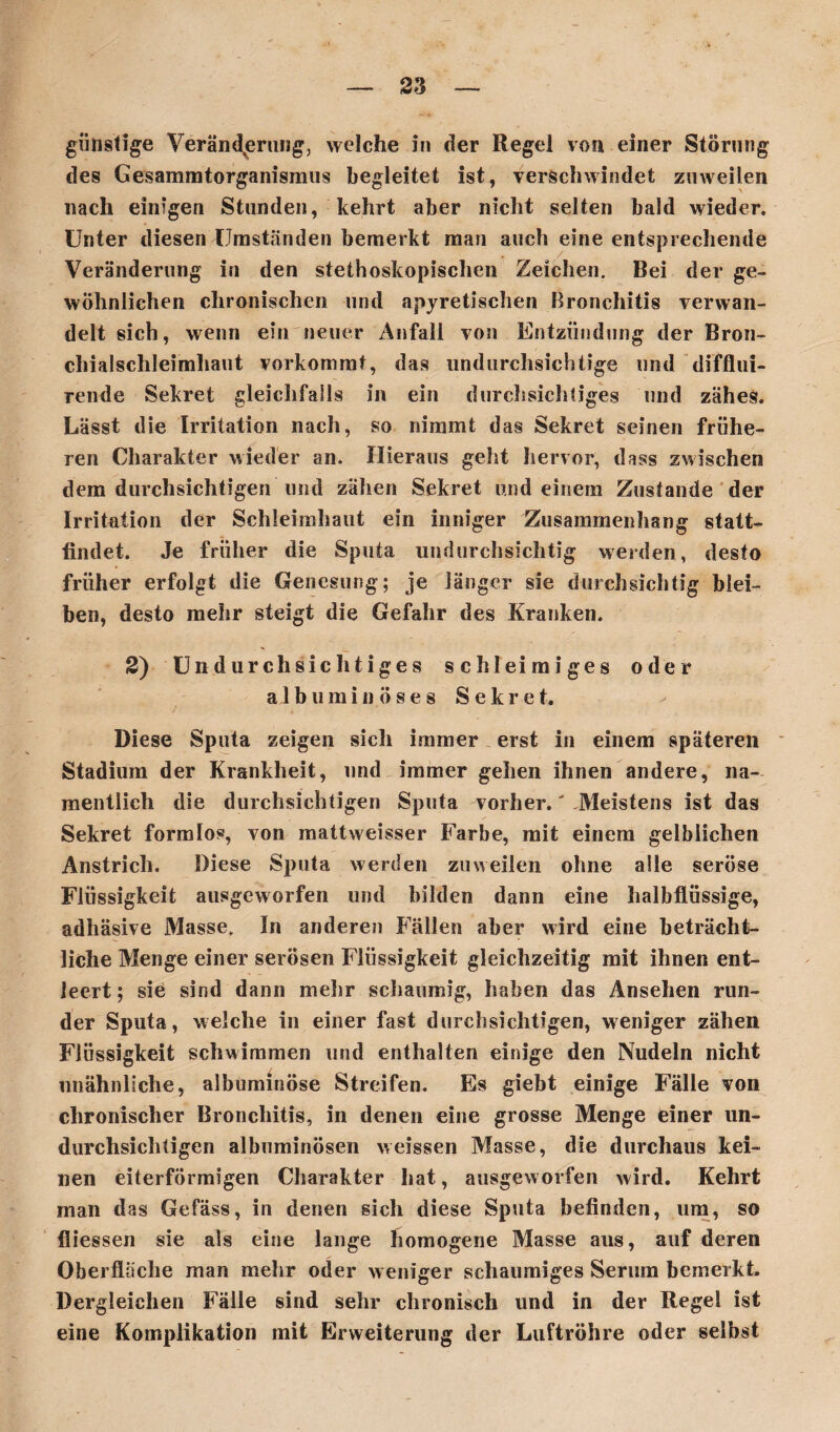 günstige Veränderung, welche in der Regel von einer Störung des Gesammtorganismus begleitet ist, verschwindet zuweilen nach einigen Stunden, kehrt aber nicht selten bald wieder. Unter diesen Umständen bemerkt man auch eine entsprechende Veränderung in den stethoskopisclien Zeichen. Bei der ge¬ wöhnlichen chronischen und apyretischen Bronchitis verwan¬ delt sich, wenn ein neuer Anfall von Entzündung der Bron¬ chialschleimhaut vorkommt, das undurchsichtige und difflui- rende Sekret gleichfalls in ein durchsichtiges und zähes. Lässt die Irritation nach, so nimmt das Sekret seinen frühe¬ ren Charakter wieder an. Hieraus geht hervor, dass zwischen dem durchsichtigen und zähen Sekret und einem Zustande der Irritation der Schleimhaut ein inniger Zusammenhang statt- findet. Je früher die Sputa undurchsichtig weiden, desto früher erfolgt die Genesung; je länger sie durchsichtig blei¬ ben, desto mehr steigt die Gefahr des Kranken. 2) Undurchsichtiges schleimiges oder aJbumin ö s e s S e kr e t. Diese Sputa zeigen sich immer erst in einem späteren Stadium der Krankheit, und immer gehen ihnen andere, na¬ mentlich die durchsichtigen Sputa vorher.' .Meistens ist das Sekret formlos, von mattvveisser Farbe, mit einem gelblichen Anstrich. Diese Sputa werden zuweilen ohne alle seröse Flüssigkeit ausgeworfen und bilden dann eine halbflüssige, adhäsive Masse. In anderen Fällen aber wird eine beträcht¬ liche Menge einer serösen Flüssigkeit gleichzeitig mit ihnen ent¬ leert ; sie sind dann mehr schaumig, haben das Ansehen run¬ der Sputa, welche in einer fast durchsichtigen, weniger zähen Flüssigkeit schwimmen und enthalten einige den Nudeln nicht unähnliche, albüminöse Streifen. Es giebt einige Fälle von chronischer Bronchitis, in denen eine grosse Menge einer un¬ durchsichtigen albuminösen weissen Masse, die durchaus kei¬ nen eiterförmigen Charakter hat, ausgew orfen wird. Kehrt man das Gefäss, in denen sich diese Sputa befinden, um, so fliessen sie als eine lange homogene Masse aus, auf deren Oberfläche man mehr oder weniger schaumiges Serum bemerkt. Dergleichen Fälle sind sehr chronisch und in der Regel ist eine Komplikation mit Erweiterung der Luftröhre oder selbst