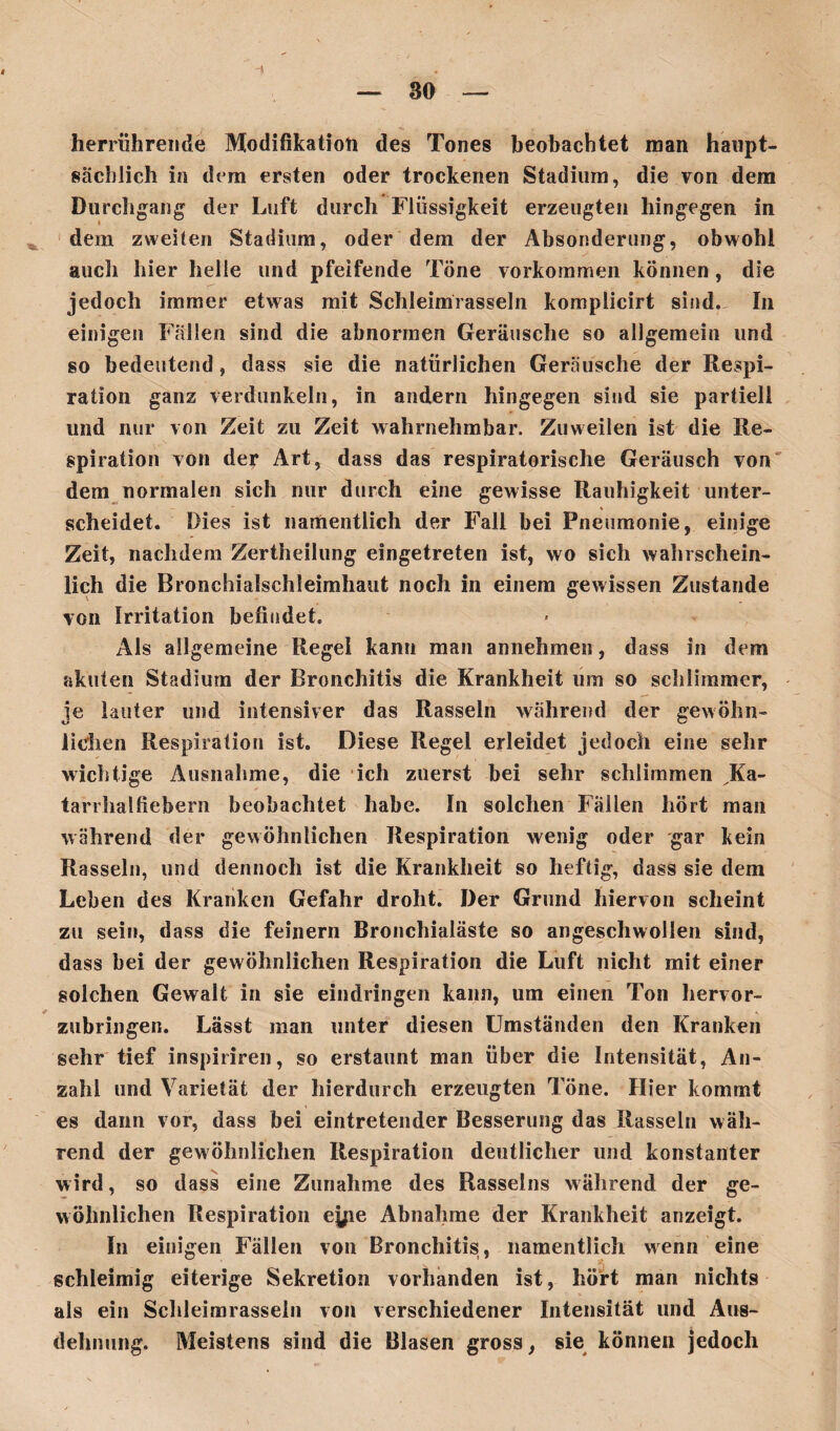 ü herrührende Modifikation des Tones beobachtet man haupt¬ sächlich in dem ersten oder trockenen Stadium, die von dem Durchgang der Luft durch Flüssigkeit erzeugten hingegen in dem zweiten Stadium, oder dem der Absonderung, obwohl auch hier heile und pfeifende Töne Vorkommen können , die jedoch immer etwas mit Schleimrasseln komplicirt sind. In einigen Fällen sind die abnormen Geräusche so allgemein und so bedeutend, dass sie die natürlichen Geräusche der Respi¬ ration ganz verdunkeln, in andern hingegen sind sie partiell und nur von Zeit zu Zeit wahrnehmbar. Zuweilen ist die Re¬ spiration von der Art, dass das respiratorische Geräusch von dem normalen sich nur durch eine gewisse Rauhigkeit unter¬ scheidet. Dies ist namentlich der Fall bei Pneumonie, einige Zeit, nachdem Zertheilung eingetreten ist, wo sich wahrschein¬ lich die Bronchialschleimhaut noch in einem gewissen Zustande von Irritation befindet. Als allgemeine Regel kann man annehmen, dass in dem akuten Stadium der Bronchitis die Krankheit um so schlimmer, je lauter und intensiver das Rasseln während der gewöhn¬ lichen Respiration ist. Diese Regel erleidet jedoch eine sehr wichtige Ausnahme, die ich zuerst bei sehr schlimmen JKa- tarrhalfiebern beobachtet habe. In solchen Fällen hört man während der gewöhnlichen Respiration wenig oder gar kein Rasseln, und dennoch ist die Krankheit so heftig, dass sie dem Leben des Kranken Gefahr droht. Der Grund hiervon scheint zu sein, dass die feinem Bronchialäste so angeschwollen sind, dass bei der gewöhnlichen Respiration die Luft nicht mit einer solchen Gewalt in sie eindringen kann, um einen Ton hervor- zubringen. Lässt man unter diesen Umständen den Kranken sehr tief inspiriren, so erstaunt man über die Intensität, An¬ zahl und Varietät der hierdurch erzeugten Töne. Hier kommt es dann vor, dass bei eintretender Besserung das Rasseln wäh¬ rend der gewöhnlichen Respiration deutlicher und konstanter wird, so dass eine Zunahme des Rasseins während der ge¬ wöhnlichen Respiration ej^e Abnahme der Krankheit anzeigt. In einigen Fällen von Bronchitis, namentlich wenn eine schleimig eiterige Sekretion vorhanden ist, hört man nichts als ein Schleimrasseln von verschiedener Intensität und Aus¬ dehnung. Meistens sind die Blasen gross, sie können jedoch
