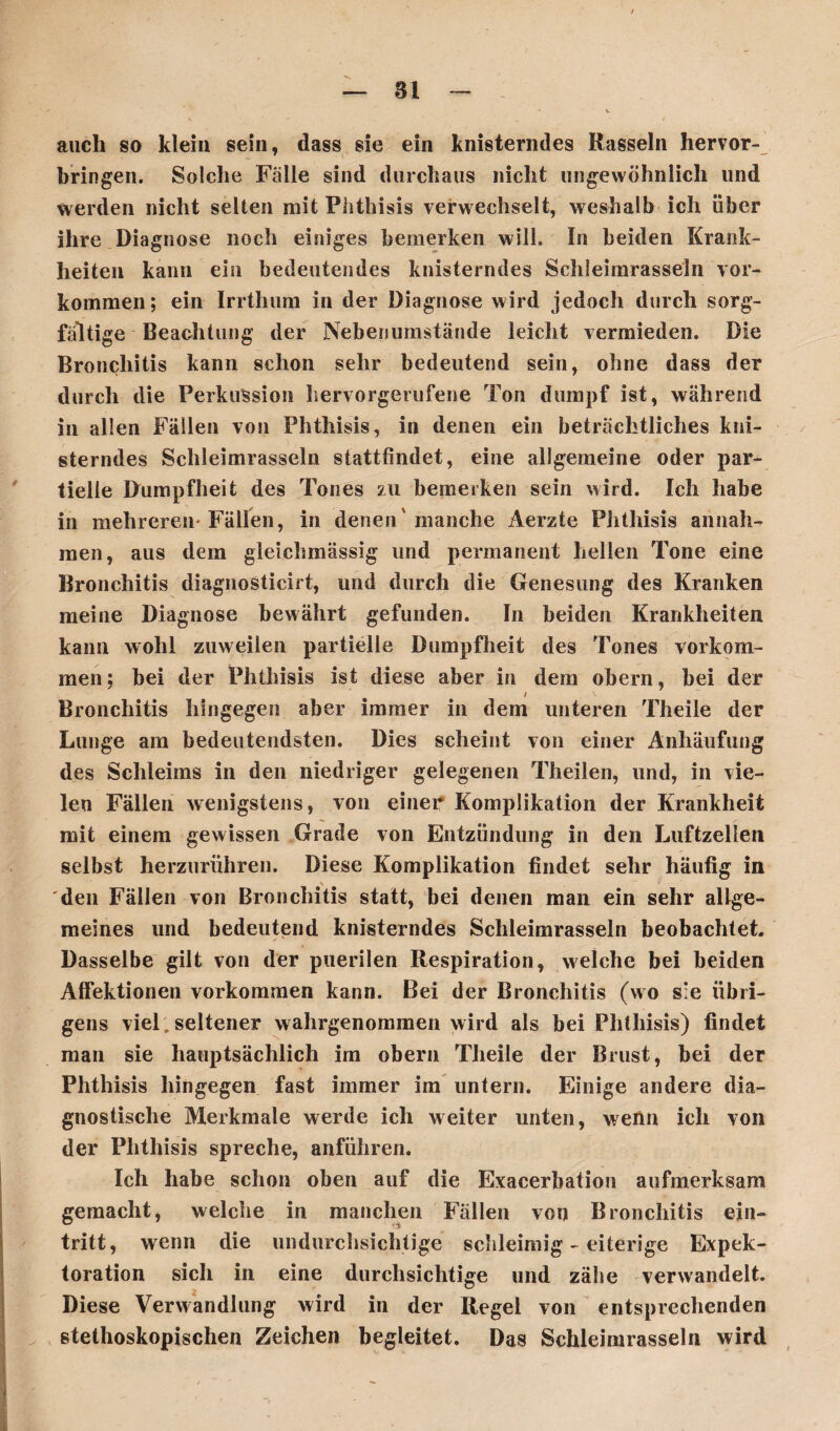 Bl auch so klein sein, dass sie ein knisterndes Rasseln hervor-^ bringen. Solche Falle sind durchaus nicht ungewöhnlich und werden nicht selten mit Phthisis verwechselt, weshalb ich über ihre Diagnose noch einiges bemerken will. In beiden Krank¬ heiten kann ein bedeutendes knisterndes Schleimrasseln Vor¬ kommen; ein Irrthum in der Diagnose wird jedoch durch sorg¬ fältige Beachtung der Neben umstände leicht vermieden. Die Bronchitis kann schon sehr bedeutend sein, ohne dass der durch die Perkussion hervorgerufene Ton dumpf ist, während in allen Fällen von Phthisis, in denen ein beträchtliches kni¬ sterndes Schleimrasseln stattfindet, eine allgemeine oder par¬ tielle Dumpfheit des Tones zu bemerken sein wird. Ich habe in mehreren-Fällen, in denen'manche Aerzte Phthisis an nah¬ men , aus dem gleichmässig und permanent hellen Tone eine Bronchitis diagnosticirt, und durch die Genesung des Kranken meine Diagnose bewährt gefunden. In beiden Krankheiten kann wohl zuweilen partielle Dumpfheit des Tones Vorkom¬ men; bei der Phthisis ist diese aber in dem obern, bei der / \ Bronchitis hingegen aber immer in dem unteren Theile der Lunge am bedeutendsten. Dies scheint von einer Anhäufung des Schleims in den niedriger gelegenen Theilen, und, in vie¬ len Fällen wenigstens, von einer Komplikation der Krankheit mit einem gewissen Grade von Entzündung in den Luftzellen selbst herzurühren. Diese Komplikation findet sehr häufig in \ den Fällen von Bronchitis statt, bei denen man ein sehr allge¬ meines und bedeutend knisterndes Schleimrasseln beobachtet. Dasselbe gilt von der puerilen Respiration, welche bei beiden Affektionen Vorkommen kann. Bei der Bronchitis (wo sie übri¬ gens viel, seltener wahrgenommen wird als bei Phthisis) findet man sie hauptsächlich irn obern Theile der Brust, bei der Phthisis hingegen fast immer im untern. Einige andere dia¬ gnostische Merkmale werde ich weiter unten, weün ich von der Phthisis spreche, anführen. Ich habe schon oben auf die Exacerbation aufmerksam gemacht, welche in manchen Fällen von Bronchitis ein- tritt, wenn die undurchsichtige schleimig - eiterige Expek¬ toration sich in eine durchsichtige und zähe verwandelt. Diese Verwandlung wird in der Regel von entsprechenden stethoskopischen Zeichen begleitet. Das Schleimrasseln wird