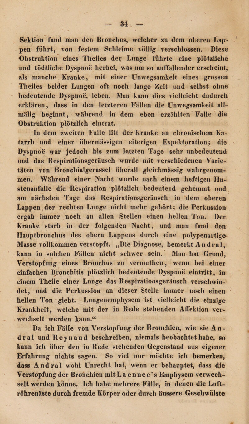 Sektion fand man den Bronchus, welcher zu dem oberen Lap¬ pen führt, von festem Schleime völlig verschlossen. Biese Obstruktion eines Theiles der Lunge führte eine plötzliche und tödtliche Dyspnoe herbei, was um so auffallender erscheint, als manche Kranke, mit einer Unwegsamkeit eines grossen Theiles beider Lungen oft noch lange Zeit und selbst ohne bedeutende Dyspnoe, leben. Man kann dies vielleicht dadurch erklären, dass in den letzteren Fällen die Unwegsamkeit ali- malig beginnt, während in dem eben erzählten Falle die Obstruktion plötzlich eintrat. In dem zweiten Falle litt der Kranke an chronischem Ka¬ tarrh und einer übermässigen eiterigen Expektoration; die * Dyspnoe war jedoch bis zum letzten Tage sehr unbedeutend und das Respirationsgeräusch wurde mit verschiedenen Varie¬ täten von Bronchialgerassel überall gleichmässig wahrgenom¬ men. Während einer Nacht wurde nach einem heftigen Hu- stenanfalle die Respiration plötzlich bedeutend gehemmt und am nächsten Tage das Respirationsgeräusch in dem oberen Lappen der rechten Lunge nicht mehr gehört; die Perkussion ergab immer noch an allen Stellen einen hellen Ton. Der Kranke starb in der folgenden Nacht, und man fand den Hauptbronchus des obern Lappens durch eine polypenartige- Masse vollkommen verstopft. „Die Diagnose, bemerkt Andral, kann in solchen Fällen nicht schwer sein. Man hat Grund, Verstopfung eines Bronchus zu vermuthen, wenn bei einer einfachen Bronchitis plötzlich bedeutende Dyspnoe eintritt, in einem Theile einer Lunge das Respirationsgeräusch verschwin¬ det, und die Perkussion an dieser Stelle immer noch einen hellen Ton giebt Lungenemphysem ist vielleicht die einzige Krankheit, welche mit der in Rede stehenden Affektion ver¬ wechselt werden kann.“ Da ich Fälle von Verstopfung der Bronchien, wie sie An- dral und Reynaud beschreiben, niemals beobachtet habe, so kann ich über den in Rede stehenden Gegenstand aus eigener Erfahrung nichts sagen. So viel nur möchte ich bemerken, dass Andral wobl Unrecht hat, wenn er behauptet, dass die Verstopfung der Bronchien mit Laennec’s Emphysem verwech¬ selt werden könne. Ich habe mehrere Fälle, in denen die Luft¬ röhrenäste durch fremde Körper oder durch äussere Geschwülste