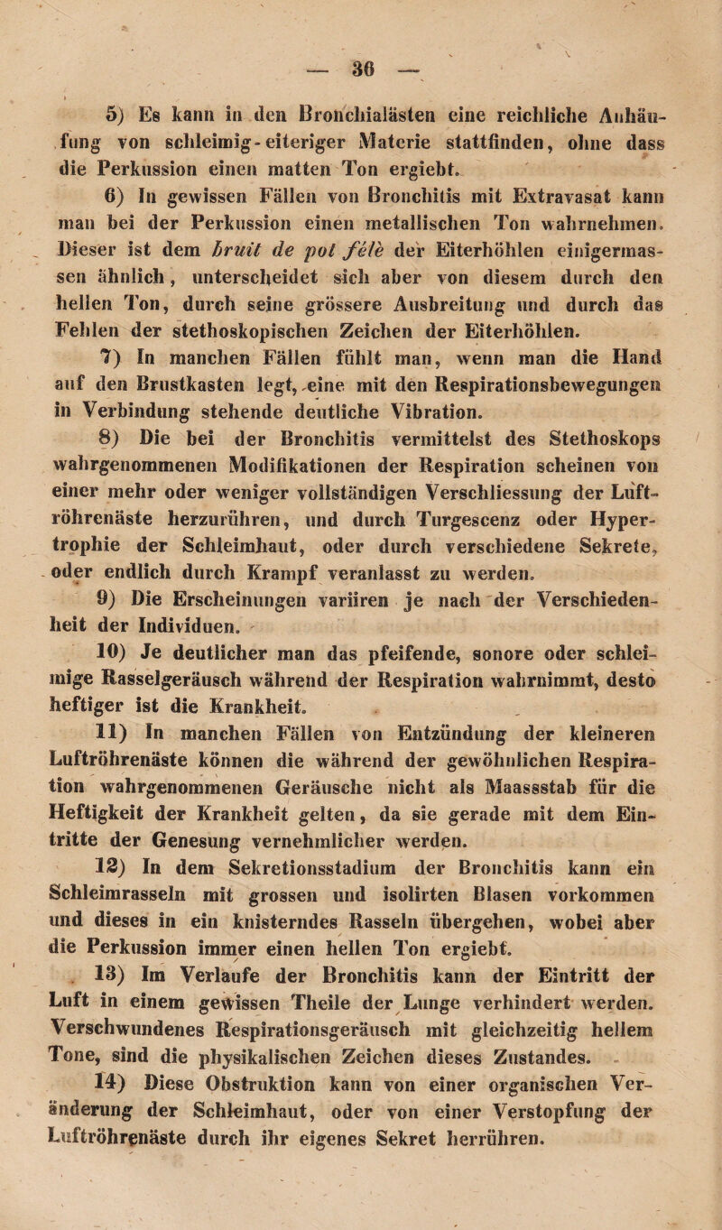 80 V 5) Es kann in den Broücliialästen eine reichliche Anhäu¬ fung von schleimig»eiteriger Materie stattfinden, ohne dass die Perkussion einen matten Ton ergiebt. 6) In gewissen Fällen von Bronchitis mit Extravasat kann man bei der Perkussion einen metallischen Ton wahrnehmen. Dieser ist dem bruit de pol feie der Eiterhöhlen einigermas- sen ähnlich, unterscheidet sich aber von diesem durch den hellen Ton, durch seine grössere Ausbreitung und durch das Fehlen der stethoskopischen Zeichen der Eiterhöhlen. 7) In manchen Fällen fühlt man, wenn man die Hand auf den Brustkasten legt, ,eine mit den Respirationsbewegungen in Verbindung stehende deutliche Vibration. 8) Die bei der Bronchitis vermittelst des Stethoskops wahrgenommenen Modifikationen der Respiration scheinen von einer mehr oder weniger vollständigen Verschliessung der Luft- röhrenäste herzurühren, und durch Turgescenz oder Hyper¬ trophie der Schleimhaut, oder durch verschiedene Sekrete? oder endlich durch Krampf veranlasst zu werden. 9) Die Erscheinungen variiren je nach der Verschieden¬ heit der Individuen. 10) Je deutlicher man das pfeifende, sonore oder schlei¬ mige Rasselgeräusch während der Respiration wahrnimmt, desto heftiger ist die Krankheit. 11) In manchen Fällen von Entzündung der kleineren Luftröhrenäste können die während der gewöhnlichen Respira¬ tion wahrgenommenen Geräusche nicht als Maassstab für die Heftigkeit der Krankheit gelten, da sie gerade mit dem Ein¬ tritte der Genesung vernehmlicher werden. 12) In dem Sekretionsstadium der Bronchitis kann ein Schleimrasseln mit grossen und isolirten Blasen Vorkommen und dieses in ein knisterndes Rasseln übergehen, wobei aber die Perkussion immer einen hellen Ton ergiebt. 13) Im Verlaufe der Bronchitis kann der Eintritt der Luft in einem gewissen Theile der Lunge verhindert werden. Verschwundenes Respirationsgeräusch mit gleichzeitig hellem Tone, sind die physikalischen Zeichen dieses Zustandes. 14) Diese Obstruktion kann von einer organischen Ver¬ änderung der Schleimhaut, oder von einer Verstopfung der Lisffcröhrenäste durch ihr eigenes Sekret herrühren.